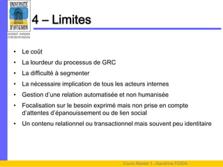 4 – Limites

• Le coût
• La lourdeur du processus de GRC
• La difficulté à segmenter
• La nécessaire implication de tous les acteurs internes
• Gestion d’une relation automatisée et non humanisée
• Focalisation sur le besoin exprimé mais non prise en compte
  d’attentes d’épanouissement ou de lien social
• Un contenu relationnel ou transactionnel mais souvent peu identitaire




                                       Cours Master 1 –Sandrine FDIDA
 