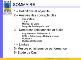 SOMMAIRE
1 – Définitions et objectifs
2 – Analyse des concepts clés
     Valeur client
     Churn
     Moment de vérité
     De quelle fidélité parle t-on ?
3 – Démarche relationnelle et outils
     Acquisition ou Fidélisation ?
     CRM – Datamining – Datawarehouse
     Multicanal
     Outils opérationnels
4 – Limites
5- Mesure et facteurs de performance
6- Etude de Cas
                             Cours Master 1 - Sandrine FDIDA
 