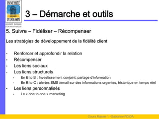 3 – Démarche et outils
5. Suivre – Fidéliser – Récompenser
Les stratégies de développement de la fidélité client

-   Renforcer et approfondir la relation
-   Récompenser
-   Les liens sociaux
-   Les liens structurels
    -   En B to B : Investissement conjoint, partage d’information
    -   En B to C : alertes SMS /email sur des informations urgentes, historique en temps réel
-   Les liens personnalisés
    -   Le « one to one » marketing




                                                  Cours Master 1 –Sandrine FDIDA
 