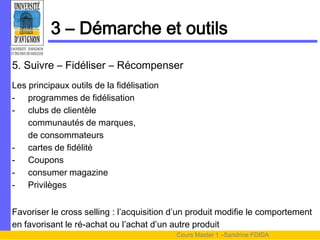 3 – Démarche et outils
5. Suivre – Fidéliser – Récompenser
Les principaux outils de la fidélisation
- programmes de fidélisation
- clubs de clientèle
    communautés de marques,
    de consommateurs
- cartes de fidélité
- Coupons
- consumer magazine
- Privilèges


Favoriser le cross selling : l’acquisition d’un produit modifie le comportement
en favorisant le ré-achat ou l’achat d’un autre produit
                                           Cours Master 1 –Sandrine FDIDA
 