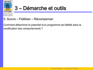 3 – Démarche et outils
5. Suivre – Fidéliser – Récompenser
Comment déterminer le potentiel d’un programme de fidélité dans la
modification des comportements ?




                                        Cours Master 1 –Sandrine FDIDA
 
