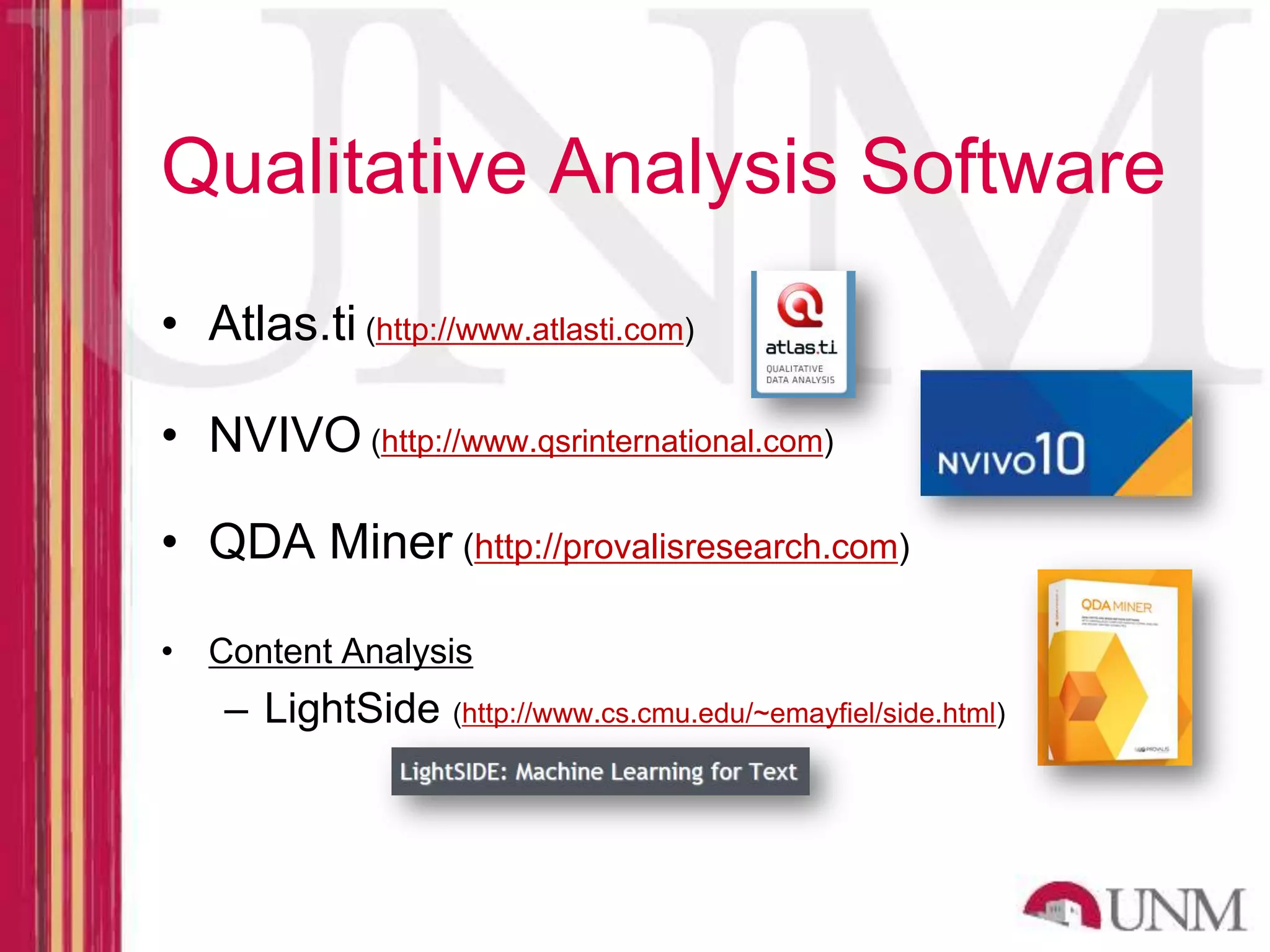 Qualitative Analysis Software • Atlas.ti (http://www.atlasti.com) • NVIVO (http://www.qsrinternational.com) • QDA Miner (http://provalisresearch.com) • Content Analysis – LightSide (http://www.cs.cmu.edu/~emayfiel/side.html) 