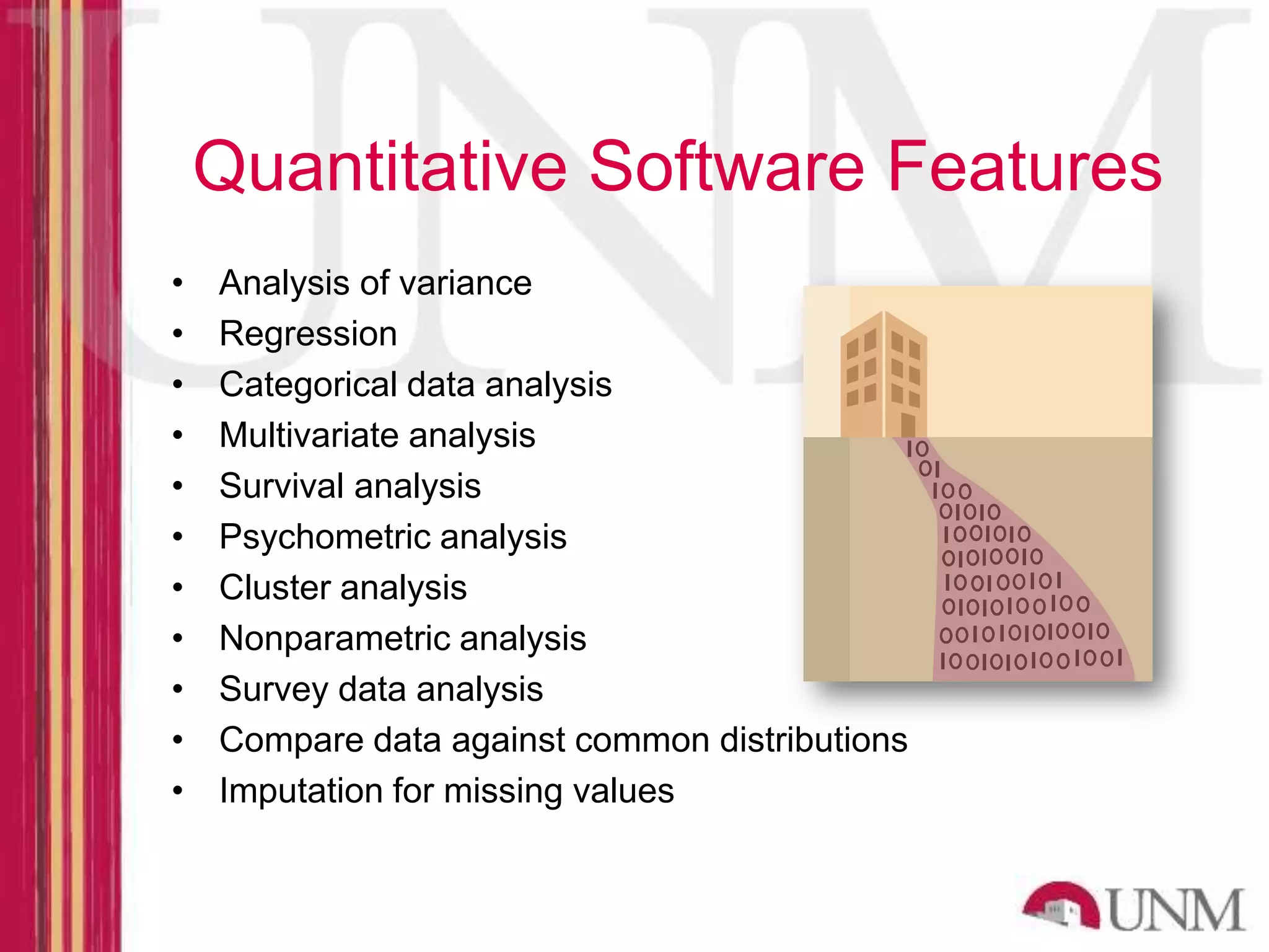 Quantitative Software Features • Analysis of variance • Regression • Categorical data analysis • Multivariate analysis • Survival analysis • Psychometric analysis • Cluster analysis • Nonparametric analysis • Survey data analysis • Compare data against common distributions • Imputation for missing values 