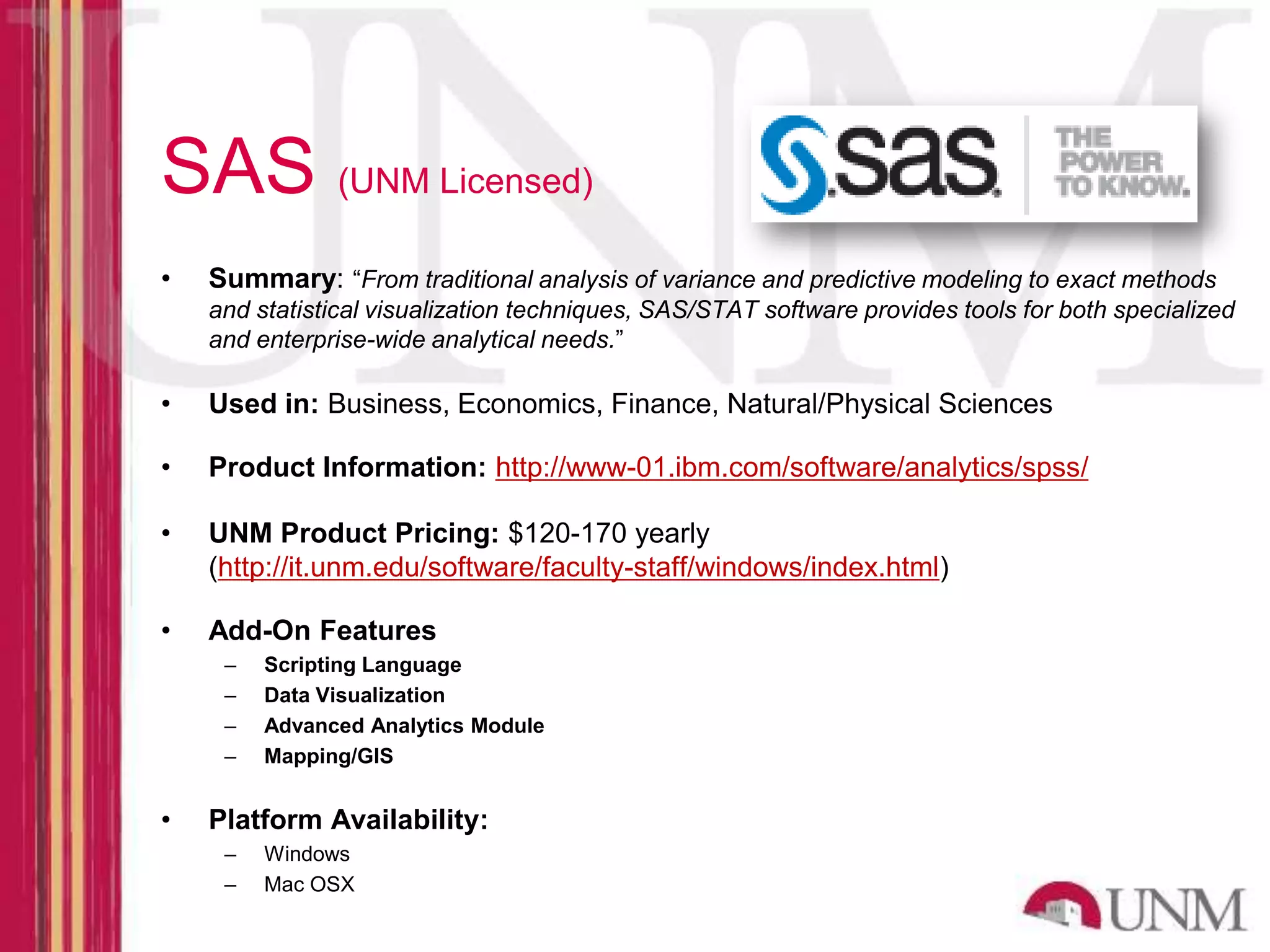 SAS (UNM Licensed) • Summary: “From traditional analysis of variance and predictive modeling to exact methods and statistical visualization techniques, SAS/STAT software provides tools for both specialized and enterprise-wide analytical needs.” • Used in: Business, Economics, Finance, Natural/Physical Sciences • Product Information: http://www-01.ibm.com/software/analytics/spss/ • UNM Product Pricing: $120-170 yearly (http://it.unm.edu/software/faculty-staff/windows/index.html) • Add-On Features – Scripting Language – Data Visualization – Advanced Analytics Module – Mapping/GIS • Platform Availability: – Windows – Mac OSX 