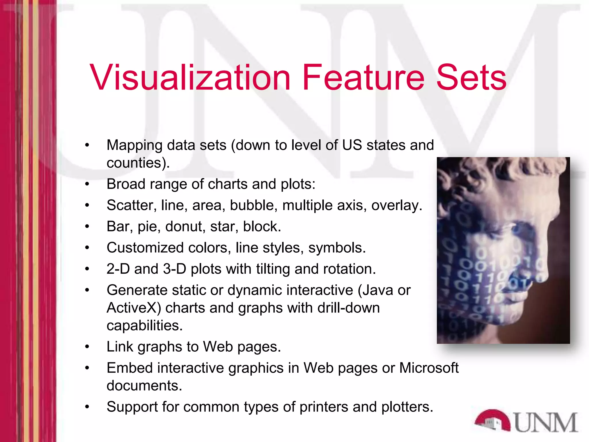 Visualization Feature Sets • Mapping data sets (down to level of US states and counties). • Broad range of charts and plots: • Scatter, line, area, bubble, multiple axis, overlay. • Bar, pie, donut, star, block. • Customized colors, line styles, symbols. • 2-D and 3-D plots with tilting and rotation. • Generate static or dynamic interactive (Java or ActiveX) charts and graphs with drill-down capabilities. • Link graphs to Web pages. • Embed interactive graphics in Web pages or Microsoft documents. • Support for common types of printers and plotters. 