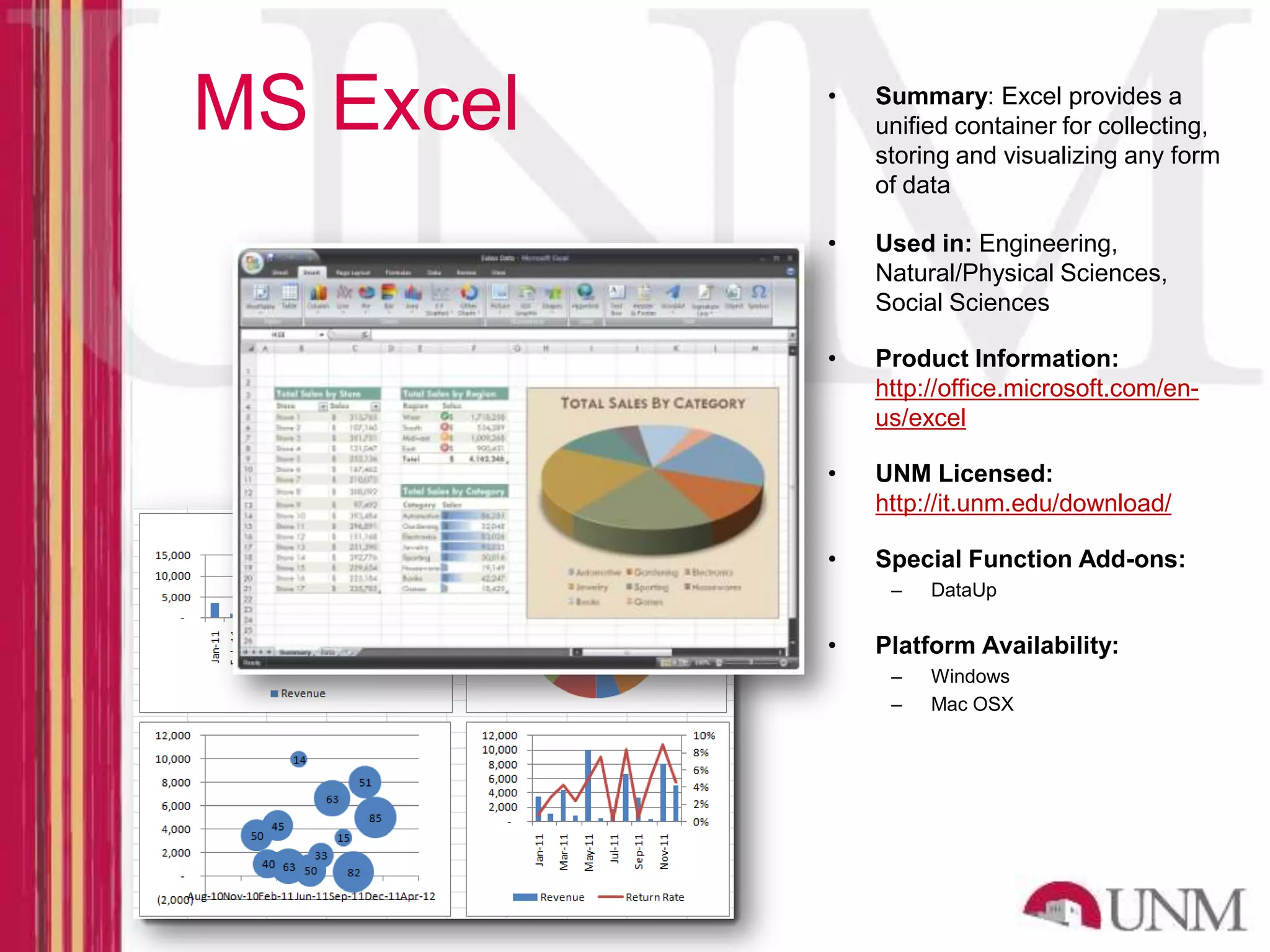 MS Excel • Summary: Excel provides a unified container for collecting, storing and visualizing any form of data • Used in: Engineering, Natural/Physical Sciences, Social Sciences • Product Information: http://office.microsoft.com/en- us/excel • UNM Licensed: http://it.unm.edu/download/ • Special Function Add-ons: – DataUp • Platform Availability: – Windows – Mac OSX 