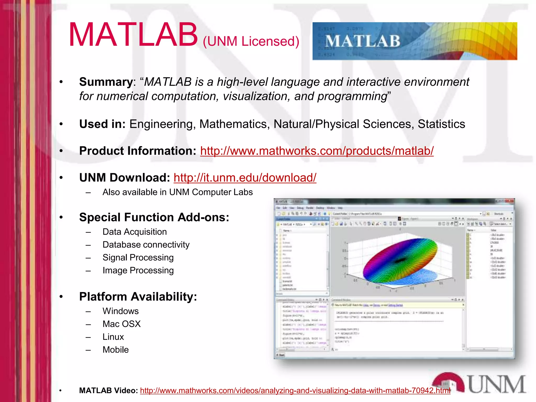 MATLAB (UNM Licensed) • Summary: “MATLAB is a high-level language and interactive environment for numerical computation, visualization, and programming” • Used in: Engineering, Mathematics, Natural/Physical Sciences, Statistics • Product Information: http://www.mathworks.com/products/matlab/ • UNM Download: http://it.unm.edu/download/ – Also available in UNM Computer Labs • Special Function Add-ons: – Data Acquisition – Database connectivity – Signal Processing – Image Processing • Platform Availability: – Windows – Mac OSX – Linux – Mobile • MATLAB Video: http://www.mathworks.com/videos/analyzing-and-visualizing-data-with-matlab-70942.html 