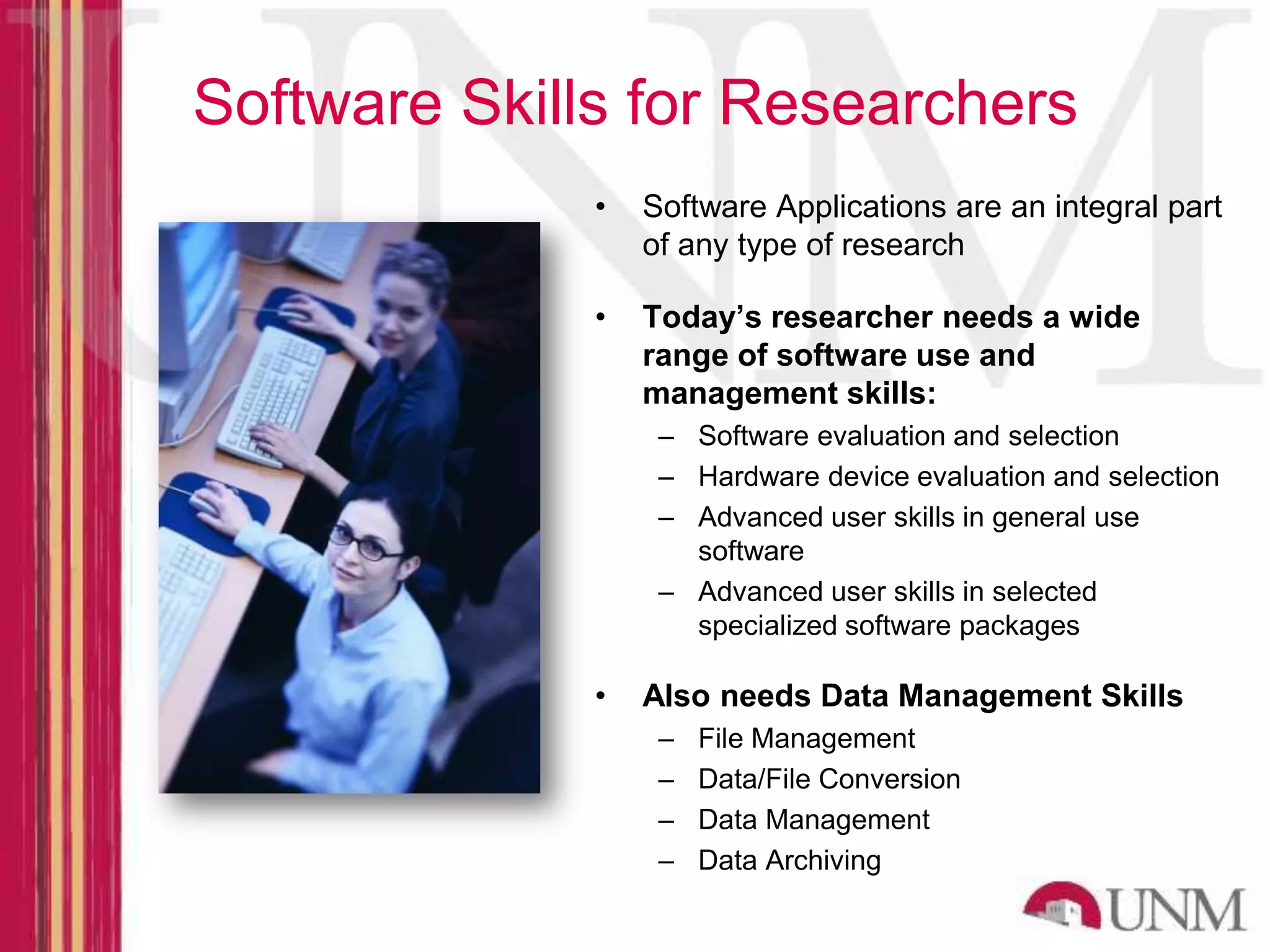 Software Skills for Researchers • Software Applications are an integral part of any type of research • Today’s researcher needs a wide range of software use and management skills: – Software evaluation and selection – Hardware device evaluation and selection – Advanced user skills in general use software – Advanced user skills in selected specialized software packages • Also needs Data Management Skills – File Management – Data/File Conversion – Data Management – Data Archiving 