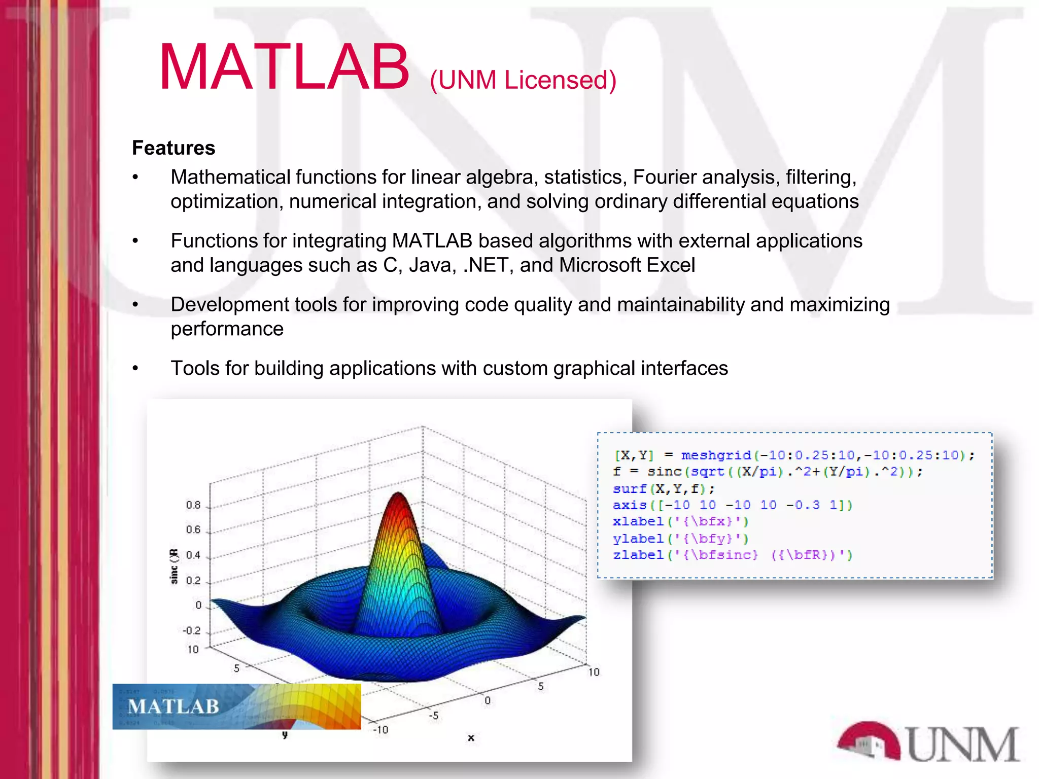 MATLAB (UNM Licensed) Features • Mathematical functions for linear algebra, statistics, Fourier analysis, filtering, optimization, numerical integration, and solving ordinary differential equations • Functions for integrating MATLAB based algorithms with external applications and languages such as C, Java, .NET, and Microsoft Excel • Development tools for improving code quality and maintainability and maximizing performance • Tools for building applications with custom graphical interfaces 
