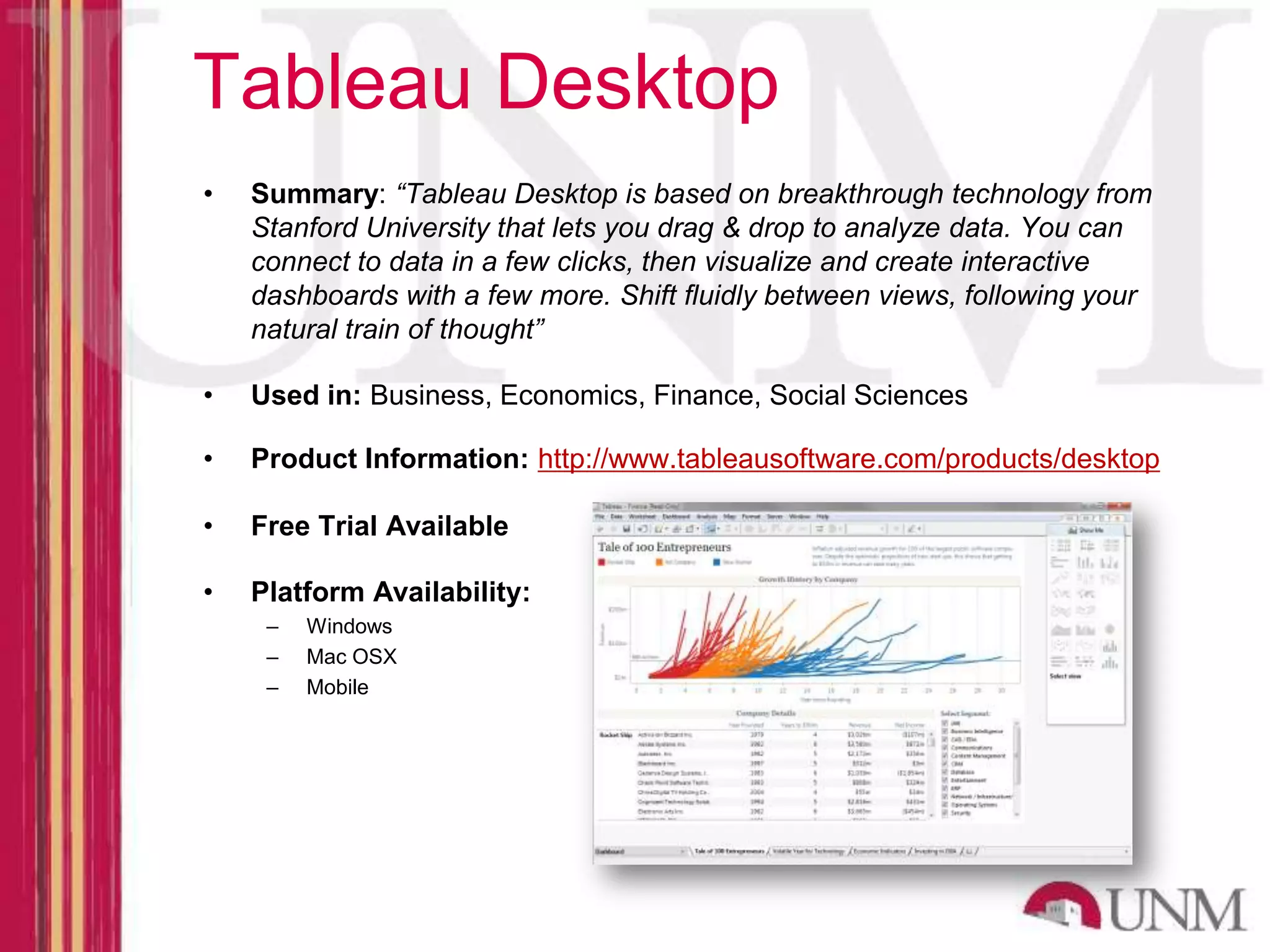 Tableau Desktop • Summary: “Tableau Desktop is based on breakthrough technology from Stanford University that lets you drag & drop to analyze data. You can connect to data in a few clicks, then visualize and create interactive dashboards with a few more. Shift fluidly between views, following your natural train of thought” • Used in: Business, Economics, Finance, Social Sciences • Product Information: http://www.tableausoftware.com/products/desktop • Free Trial Available • Platform Availability: – Windows – Mac OSX – Mobile 