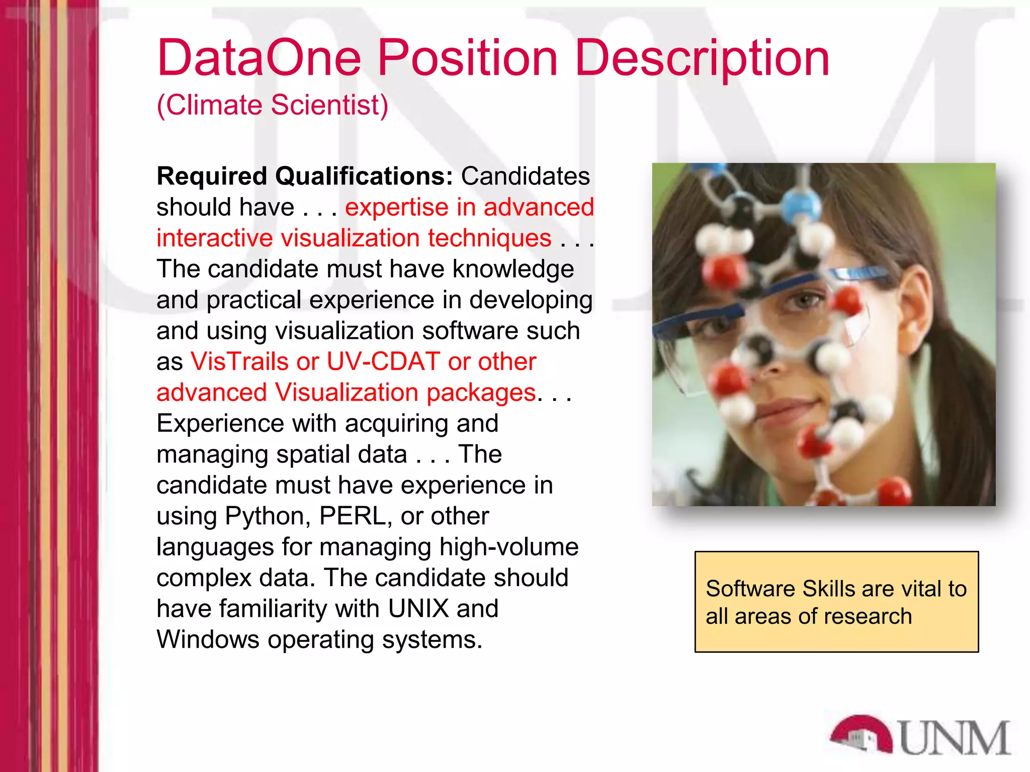 DataOne Position Description (Climate Scientist) Required Qualifications: Candidates should have . . . expertise in advanced interactive visualization techniques . . . The candidate must have knowledge and practical experience in developing and using visualization software such as VisTrails or UV-CDAT or other advanced Visualization packages. . . Experience with acquiring and managing spatial data . . . The candidate must have experience in using Python, PERL, or other languages for managing high-volume complex data. The candidate should Software Skills are vital to have familiarity with UNIX and all areas of research Windows operating systems. 