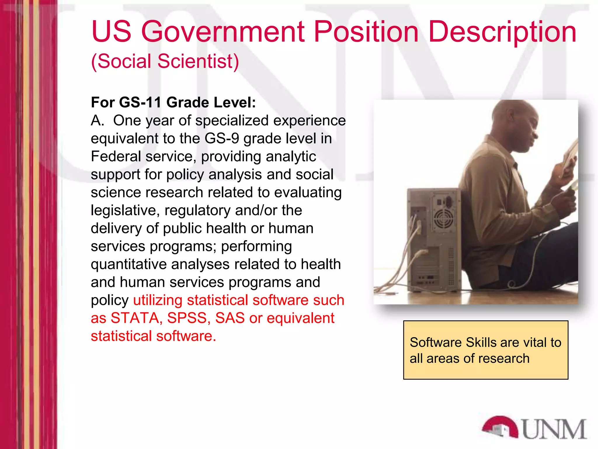 US Government Position Description (Social Scientist) For GS-11 Grade Level: A. One year of specialized experience equivalent to the GS-9 grade level in Federal service, providing analytic support for policy analysis and social science research related to evaluating legislative, regulatory and/or the delivery of public health or human services programs; performing quantitative analyses related to health and human services programs and policy utilizing statistical software such as STATA, SPSS, SAS or equivalent statistical software. Software Skills are vital to all areas of research 