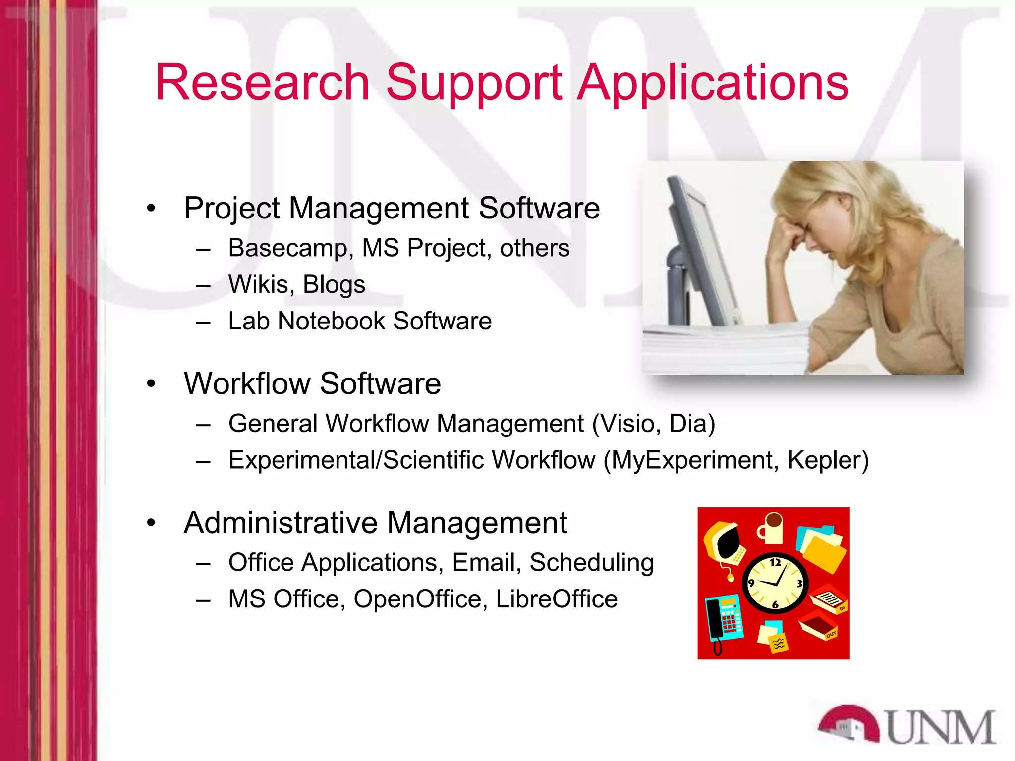 Research Support Applications • Project Management Software – Basecamp, MS Project, others – Wikis, Blogs – Lab Notebook Software • Workflow Software – General Workflow Management (Visio, Dia) – Experimental/Scientific Workflow (MyExperiment, Kepler) • Administrative Management – Office Applications, Email, Scheduling – MS Office, OpenOffice, LibreOffice 