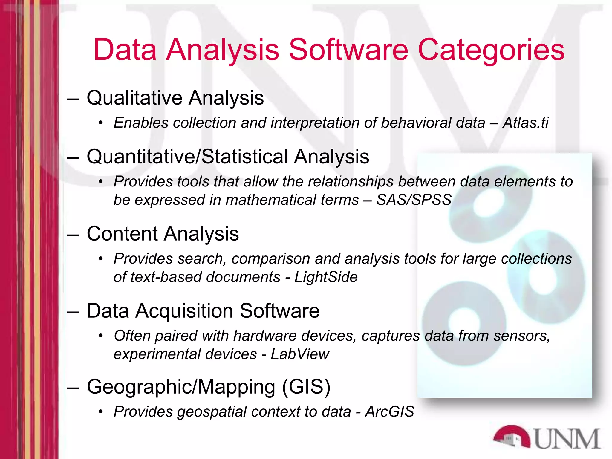 Data Analysis Software Categories – Qualitative Analysis • Enables collection and interpretation of behavioral data – Atlas.ti – Quantitative/Statistical Analysis • Provides tools that allow the relationships between data elements to be expressed in mathematical terms – SAS/SPSS – Content Analysis • Provides search, comparison and analysis tools for large collections of text-based documents - LightSide – Data Acquisition Software • Often paired with hardware devices, captures data from sensors, experimental devices - LabView – Geographic/Mapping (GIS) • Provides geospatial context to data - ArcGIS 