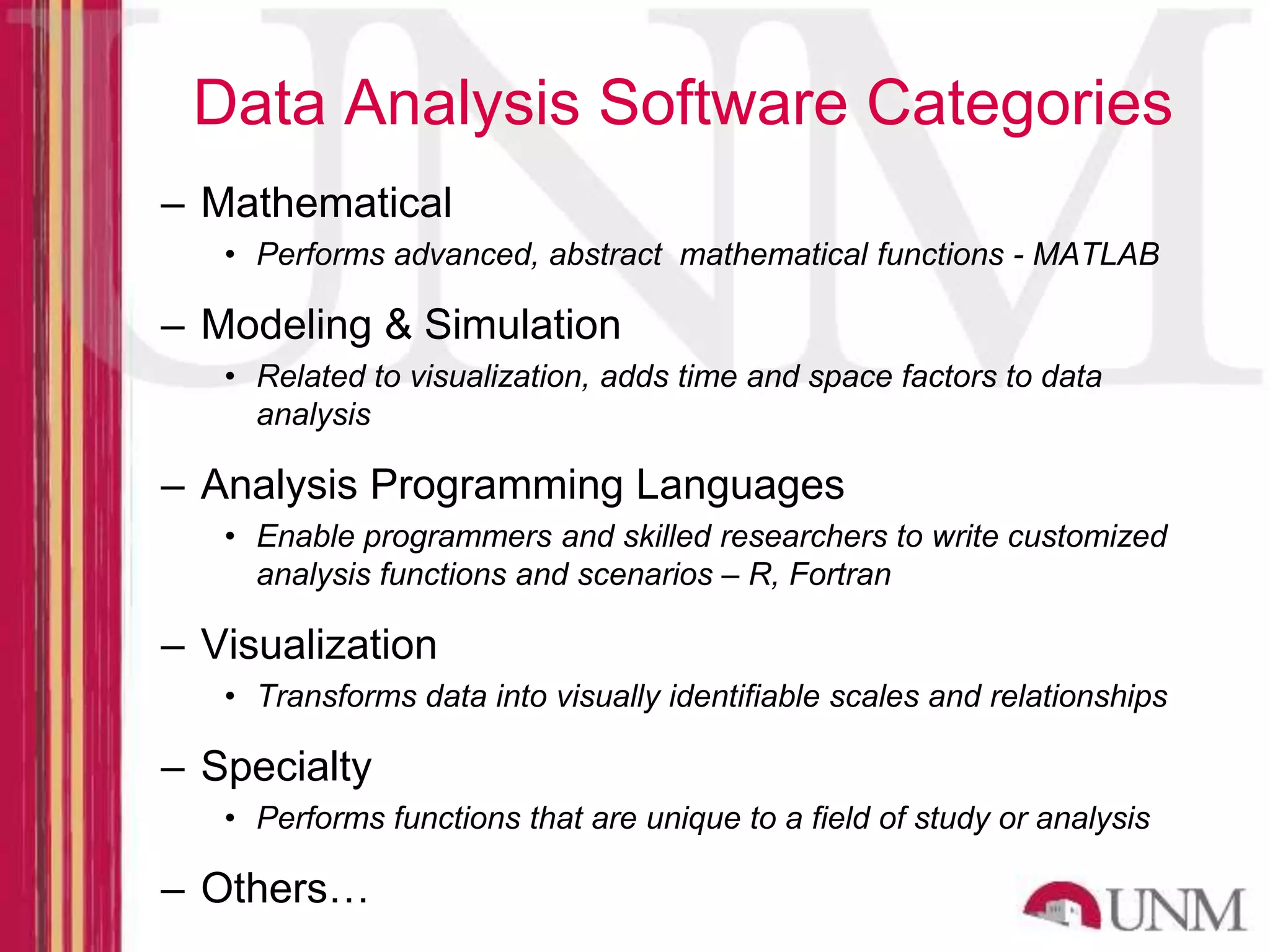 Data Analysis Software Categories – Mathematical • Performs advanced, abstract mathematical functions - MATLAB – Modeling & Simulation • Related to visualization, adds time and space factors to data analysis – Analysis Programming Languages • Enable programmers and skilled researchers to write customized analysis functions and scenarios – R, Fortran – Visualization • Transforms data into visually identifiable scales and relationships – Specialty • Performs functions that are unique to a field of study or analysis – Others… 