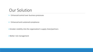 Our Solution 
 Enhanced control over business processes 
 Enhanced and sustained compliance 
Greater visibility into the organization’s supply chain/partners 
Better risk management 
 