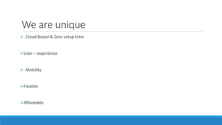 We are unique 
 Cloud Based & Zero setup time 
User – experience 
 Mobility 
Flexible 
Affordable 
 
