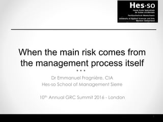 When the main risk comes from
the management process itself
1
Dr Emmanuel Fragnière, CIA
Hes-so School of Management Sierre
10th Annual GRC Summit 2016 - London
 