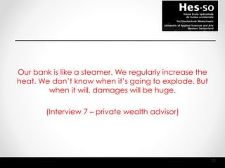 Our bank is like a steamer. We regularly increase the
heat. We don’t know when it’s going to explode. But
when it will, damages will be huge.
(Interview 7 – private wealth advisor)
13
 