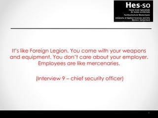 It’s like Foreign Legion. You come with your weapons
and equipment. You don’t care about your employer.
Employees are like mercenaries.
(Interview 9 – chief security officer)
8
 