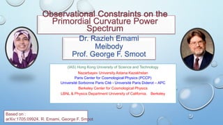 Observational Constraints on the
Primordial Curvature Power
Spectrum
Dr. Razieh Emami
Meibody
Prof. George F. Smoot
(IAS) Hong Kong University of Science and Technology
Nazarbayev University Astana Kazakhstan
Paris Center for Cosmological Physics (PCCP)
Université Sorbonne Paris Cité - Université Paris Diderot – APC
Berkeley Center for Cosmological Physics
LBNL & Physics Department University of California， Berkeley
Based on :
arXiv:1705.09924, R. Emami, George F. Smoot
 