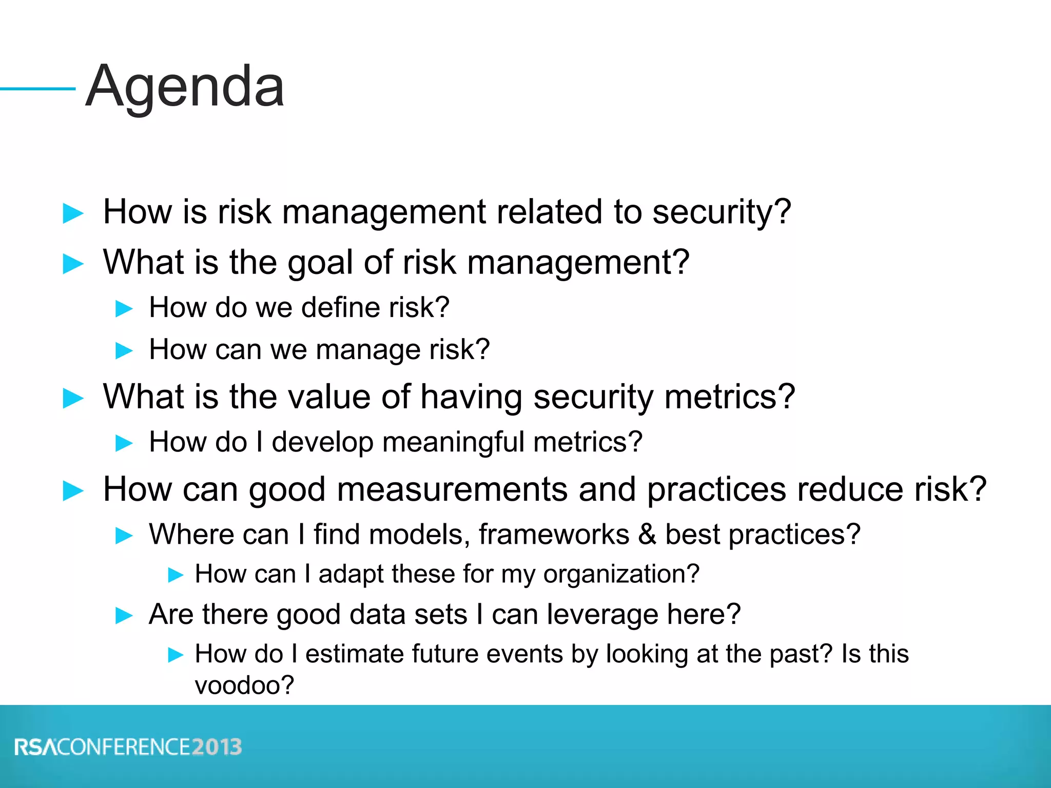 ► How is risk management related to security?
► What is the goal of risk management?
► How do we define risk?
► How can we manage risk?
► What is the value of having security metrics?
► How do I develop meaningful metrics?
► How can good measurements and practices reduce risk?
► Where can I find models, frameworks & best practices?
► How can I adapt these for my organization?
► Are there good data sets I can leverage here?
► How do I estimate future events by looking at the past? Is this
voodoo?
Agenda
 