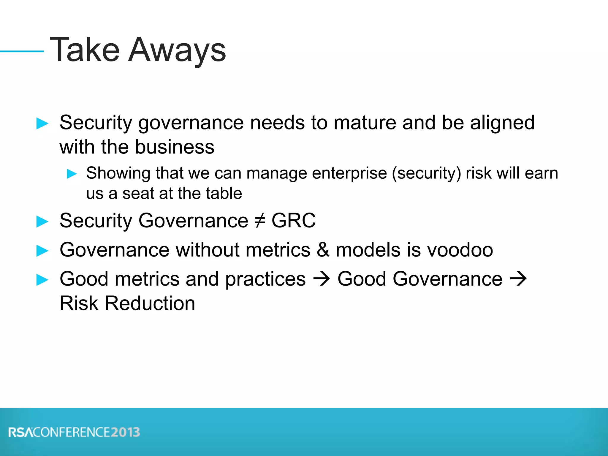 ► Security governance needs to mature and be aligned
with the business
► Showing that we can manage enterprise (security) risk will earn
us a seat at the table
► Security Governance ≠ GRC
► Governance without metrics & models is voodoo
► Good metrics and practices  Good Governance 
Risk Reduction
Take Aways
 