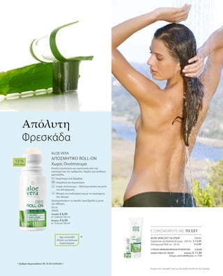 20642
€ 13,99
€ 6,99
ΣΥΝΟΛΟ ΜΕΜΟΝΩΜΕΝΩΝ ΠΡΟΪΟΝΤΩΝ € 20,98
ΕΙΔΙΚΗ ΤΙΜΗ ΣΕΤ ΜΟΝΟ  Ελλάδα: € 17,99
 Κύπρος από € 20,98 μόνο € 17,99
Συγκριτικές Λιανικές Τιμές με Ομοειδή Προϊόντα της Αγοράς
ΕΞΟΙΚΟΝΟΜΕΙΤΕ ΜΕ ΤΟ ΣΕΤ
* Αριθμός Πρωτοκόλλου: DE 10 2010 030 654.1
ALOE VERA ΣΕΤ ΓΙΑ ΣΠΟΡ
Σαμπουάν για Μαλλιά  Σώμα · 250 ml
Αποσμητικό Roll-on · 50 ml
50 ml
20643
Ελλάδα: € 6,99
(€ 13,98 ανά 100 ml)
Κύπρος: € 6,99
(€ 13,98 ανά 100 ml)
ALOE VERA
ΑΠΟΣΜΗΤΙΚΟ ROLL-ON
Χωρίς Οινόπνευμα
Απαλή περιποίηση και προστασία από την
κακοσμία και την εφίδρωση. Χαρίζει μια αίσθηση
φρεσκάδας.
		 Εκχύλισμα από βαμβάκι
		 Ασφάλεια και περιποίηση
		Χωρίς οινόπνευμα – ιδιαίτερα απαλό και μετά
την αποτρίχωση
		Μπορεί να συνδυαστεί και με το αγαπημένο
σας άρωμα
Χρησιμοποιήστε το προϊόν πρωί/βράδυ ή μετά
την άθληση.
15 %
Aloe Vera
*
Απόλυτη
Φρεσκάδα
+
Έχει κατατεθεί
Αίτηση για Δίπλωμα
Ευρεσιτεχνίας
 