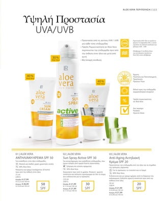 103ALOE VERA ΠΕΡΙΠΟΙΗΣΗ |
75 ml
23072
Ελλάδα: € 27,99
(€ 37,32 ανά 100 ml)
Κύπρος: € 26,99
(€ 35,99 ανά 100 ml)
125 ml
23073
Ελλάδα: € 21,99
(€ 17,59 ανά 100 ml)
Κύπρος: € 21,99
(€ 17,59 ανά 100 ml)
50 ml
23074
Ελλάδα: € 21,99
(€ 43,98 ανά 100 ml)
Κύπρος: € 21,99
(€ 43,98 ανά 100 ml)
01 | ALOE VERA
ΑΝΤΗΛΙΑΚΗ ΚΡΕΜΑ SPF 50
Για ευαίσθητες στον ήλιο επιδερμίδες.
		Ιδανική για παιδιά: χωρίς χρωστικές ουσίες
		 40% Aloe Vera
Απλώστε την κρέμα τουλάχιστον 20 λεπτά
πριν από την έκθεση στον ήλιο.
02 | ALOE VERA
Sun Spray Active SPF 30
Για ανοιχτόχρωμες και ευαίσθητες επιδερμίδες, που
έχουν ανάγκη από υψηλό δείκτη προστασίας.
		 Γρήγορη και εύκολη εφαρμογή
		 30% Aloe Vera
Ανακινήστε πριν από τη χρήση. Ψεκάστε αρκετή
ποσότητα και απλώστε ομοιόμορφα σε όλο το σώμα
Δεν ενδείκνυται για το πρόσωπο.
03 | ALOE VERA
Anti-Aging Αντηλιακή
Κρέμα SPF 20
Προστατεύει την επιδερμίδα από τον ήλιο και τα σημάδια
της πρόωρης γήρανσης.
		 Για το πρόσωπο, το ντεκολτέ και το λαιμό
		 40% Aloe Vera
Ενδείκνυται και ως κρέμα ημέρας κατά τη διάρκεια του
καλοκαιριού. Απλώστε αρκετή ποσότητα πριν από την
έκθεση στον ήλιο.
40 %
Aloe Vera
40 %
Aloe Vera
30 %
Aloe Vera
50
SPF
30
SPF
20
SPF
%
%
%
Υψηλή Προστασία
UVA/UVB
• Προστασία από τις ακτίνες UVA / UVB
για κάθε τύπο επιδερμίδας 
• Υψηλή Περιεκτικότητα σε Aloe Vera
περιποιείται την επιδερμίδα πριν από
την έκθεση στον ήλιο και μετά από
αυτή
• Μη λιπαρή σύνθεση
Αδιάβροχα: Η σύνθεση όλων
των αντηλιακών προϊόντων
Aloe Vera είναι αδιάβροχη
Προστασία UVA: Όλα τα προϊόντα
φέρουν τη Σφραγίδα UVA, η οποία
εγγυάται την ιδανική αναλογία των
φίλτρων UVA – UVB
Άριστη
Ποιότητα και Πιστοποιημένη
Προέλευση
Πρώτων Υλών
Υψηλή περιεκτικότητα
σε Aloe Vera
Φιλικό προς την επιδερμίδα
Δερματολογικά ελεγμένο
Δεν περιέχει:
Paraben
Ορυκτά έλαια
 