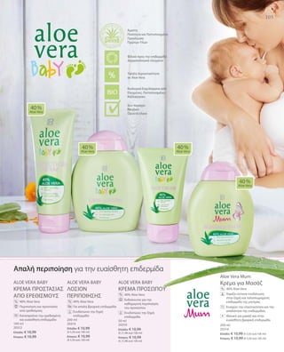 105
100 ml
20312
Ελλάδα: € 10,99
Κύπρος: € 10,99
200 ml
20314
Ελλάδα: € 10,99
(€ 5,50 ανά 100 ml)
Κύπρος: € 10,99
(€ 5,50 ανά 100 ml)
50 ml
20310
Ελλάδα: € 10,99
(€ 21,98 ανά 100 ml)
Κύπρος: € 10,99
(€ 21,98 ανά 100 ml)
200 ml
20316
Ελλάδα: € 10,99 (€ 5,50 ανά 100 ml)
Κύπρος: € 10,99 (€ 5,50 ανά 100 ml)
ALOE VERA BABY
KΡΕΜΑ ΠΡΟΣΤΑΣΙΑΣ
ΑΠΟ ΕΡΕΘΙΣΜΟΥΣ
		40% Aloe Vera
		Περιποίηση και προστασία
από ερεθισμούς
		Καταπραΰνει την ερεθισμένη
και ευαίσθητη επιδερμίδα
ALOE VERA BABY
ΛΟΣΙΟΝ
ΠΕΡΙΠΟΙΗΣΗΣ
		40% Aloe Vera
		Για απαλή βρεφική επιδερμίδα
		Ενυδατώνει την ξηρή
επιδερμίδα
ALOE VERA BABY
KΡΕΜΑ ΠΡΟΣΩΠΟΥ
		40% Aloe Vera
		Ενδείκνυται για την
καθημερινή περιποίηση
του προσώπου
		Ενυδατώνει την ξηρή
επιδερμίδα
Aloe Vera Mum
Κρέμα για Μασάζ
		40% Aloe Vera
		Χαρίζει έντονη ενυδάτωση
στην ξηρή και ταλαιπωρημένη
επιδερμίδα της μητέρας
		Ενισχύει την ελαστικότητα και την
απαλότητα της επιδερμίδας
		Ιδανική για μασάζ και στην
ευαίσθητη βρεφική επιδερμίδα
40 %
Aloe Vera
40 %
Aloe Vera
40 %
Aloe Vera
40 %
Aloe Vera
% %
%
%
Απαλή περιποίηση για την ευαίσθητη επιδερμίδα
+
Βιολογικά Εκχυλίσματα από
Ελεγμένες, Πιστοποιημένες
Καλλιέργειες
Άριστη
Ποιότητα και Πιστοποιημένη
Προέλευση
Πρώτων Υλών
Υψηλή περιεκτικότητα
σε Aloe Vera
Φιλικό προς την επιδερμίδα
Δερματολογικά ελεγμένο
Δεν περιέχει:
Paraben
Ορυκτά έλαια
 