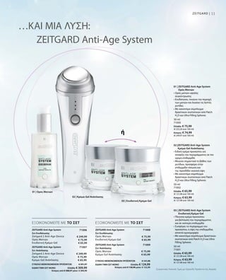 11ZEITGARD |
30 ml
71000
Ελλάδα: € 75,99
(€ 253,30 ανά 100 ml)
Κύπρος: € 74,99
(€ 249,97 ανά 100 ml)
50 ml
71001
Ελλάδα: € 65,99
(€ 131,98 ανά 100 ml)
Κύπρος: € 63,99
(€ 127,98 ανά 100 ml)
50 ml
71002
Ελλάδα: € 65,99
(€ 131,98 ανά 100 ml)
Κύπρος: € 63,99
(€ 127,98 ανά 100 ml)
71008
ΣΥΝΟΛΟ ΜΕΜΟΝΩΜΕΝΩΝ ΠΡΟΪΟΝΤΩΝ € 141,98
ΕΙΔΙΚΗ ΤΙΜΗ ΣΕΤ ΜΟΝΟ  Ελλάδα: € 124,99
 Κύπρος από € 138,98 μόνο € 122,99
€ 75,99
€ 65,99
71009
€ 75,99
€ 65,99
71006
€ 249,99
€ 75,99
€ 65,99
ΣΥΝΟΛΟ ΜΕΜΟΝΩΜΕΝΩΝ ΠΡΟΪΟΝΤΩΝ € 391,97
ΕΙΔΙΚΗ ΤΙΜΗ ΣΕΤ ΜΟΝΟ  Ελλάδα: € 309,99
 Κύπρος από € 388,97 μόνο € 304,99
71007
€ 249,99
€ 75,99
€ 65,99
…ΚΑΙ ΜΙΑ ΛΥΣΗ:
ZEITGARD Anti-Age System
ή
ΕΞΟΙΚΟΝΟΜΕΙΤΕ ΜΕ ΤΟ ΣΕΤ ΕΞΟΙΚΟΝΟΜΕΙΤΕ ΜΕ ΤΟ ΣΕΤ
01 | ZEITGARD Anti-Age System
Ορός Ματιών
• Ορός ματιών υψηλής
συγκέντρωσης
• Ενυδατώνει, τονώνει την περιοχή
των ματιών και λειαίνει τις λεπτές
ρυτίδες
• Με καινοτόμο σύμπλεγμα
δραστικών συστατικών από Patch
H2
O και Ultra Filling Spheres
03 | ZEITGARD Anti-Age System
Ενυδατική Κρέμα-Gel
• Πλούσια κρέμα προσώπου
για βελτίωση του περιγράμματος
και σε νεότερη επιδερμίδα
• Συσφίγγει τo περίγραμμα του
προσώπου, η όψη της επιδερμίδας
αποκτά ομοιομορφία
• Με καινοτόμο σύμπλεγμα δραστικών
συστατικών από Patch H2
O και Ultra
Filling Spheres
02 |ZEITGARD Anti-Age System
Κρέμα-Gel Ανάπλασης
• Ειδική κρέμα προσώπου για
σύσφιξη του περιγράμματος σε πιο
ώριμη επιδερμίδα
• Μειώνει σημαντικά το βάθος των
ρυτίδων, προσφέρει στην
επιδερμίδα τόνωση και
της προσδίδει νεανική όψη
• Με καινοτόμο σύμπλεγμα
δραστικών συστατικών από Patch
H2
O και Ultra Filling Spheres
ZEITGARD Anti-Age System
Σετ Ενυδάτωσης
Zeitgard 2 Anti-Age Device
Ορός Ματιών
Ενυδατική Κρέμα-Gel
ZEITGARD Anti-Age System
Σετ Ανάπλασης
Zeitgard 2 Anti-Age Device
Ορός Ματιών
Κρέμα-Gel Ανάπλασης
ZEITGARD Anti-Age System
Σετ Ενυδάτωσης	
Ορός Ματιών
Ενυδατική Κρέμα-Gel
ZEITGARD Anti-Age System
Σετ Ανάπλασης
Ορός Ματιών
Κρέμα-Gel Ανάπλασης
01 | Ορός Ματιών
Συγκριτικές Λιανικές Τιμές με Ομοειδή Προϊόντα της Αγοράς
03 | Ενυδατική Κρέμα-Gel
02 | Κρέμα-Gel Ανάπλασης
 