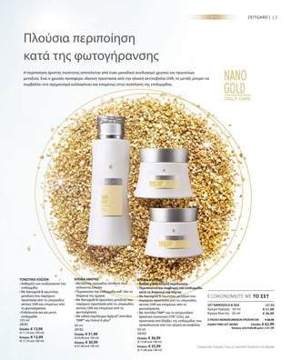 125 ml
28181
Ελλάδα: € 13,99
(€ 11,19 ανά 100 ml)
Κύπρος: € 13,99
(€ 11,19 ανά 100 ml)
50 ml
28182
Ελλάδα: € 31,99
(€ 63,98 ανά 100 ml)
Κύπρος: € 30,99
(€ 61,98 ανά 100 ml)
50 ml
28183
Ελλάδα: € 36,99
(€ 73,98 ανά 100 ml)
Κύπρος: € 35,99
(€ 71,98 ανά 100 ml)
13ZEITGARD |
28188
€ 31,99
€ 36,99
ΣΥΝΟΛΟ ΜΕΜΟΝΩΜΕΝΩΝ ΠΡΟΪΟΝΤΩΝ € 68,98
ΕΙΔΙΚΗ ΤΙΜΗ ΣΕΤ ΜΟΝΟ  Ελλάδα: € 62,99
 Κύπρος από € 66,98 μόνο € 61,99
Πλούσια περιποίηση
κατά της φωτογήρανσης
Η περιποίηση άριστης ποιότητας αποτελείται από έναν μοναδικό συνδυασμό χρυσού και πρωτεϊνών
μεταξιού. Ενώ ο χρυσός προσφέρει ιδανική προστασία από την ηλιακή ακτινοβολία UVA, το μετάξι μπορεί να
συμβάλλει στο σχηματισμό κολλαγόνου και επομένως στην ανάπλαση της επιδερμίδας.
ΕΞΟΙΚΟΝΟΜΕΙΤΕ ΜΕ ΤΟ ΣΕΤ
ΤΟΝΩΤΙΚΗ ΛΟΣΙΟΝ
• Καθαρίζει και αναζωογονεί την
επιδερμίδα
• Με Nanogold  πρωτεΐνες
μεταξιού που παρέχουν
προστασία από τις υπεριώδεις
ακτίνες UVA και επομένως από
τη φωτογήρανση
• Ενδείκνυται και για μικτή
επιδερμίδα
ΚΡΕΜΑ ΗΜΕΡΑΣ
• Μεταξένια, κρεμώδης σύνθεση που
απλώνεται εύκολα
• Περιποιείται την επιδερμίδα καθ‘ όλη τη
διάρκεια της ημέρας
• Με Nanogold  πρωτεΐνες μεταξιού που
παρέχουν προστασία από τις υπεριώδεις
ακτίνες UVA και επομένως από τη
φωτογήρανση
• Με ειδικό σύμπλεγμα Aglycal®,πεπτίδια
TIMP® και Uvinul A plus®
ΚΡΕΜΑ ΝΥΚΤΟΣ
• Κρέμα για πολυτελή περιποίηση
• Περιποιείται και αναδομεί την επιδερμίδα
κατά τη διάρκεια της νύχτας
• Με Nanogold  πρωτεΐνες μεταξιού που
παρέχουν προστασία από τις υπεριώδεις
ακτίνες UVA και επομένως από τη
φωτογήρανση
• Με πεπτίδια TIMP® και το αντιρυτιδικό
δραστικό συστατικό SYN®-COLL για
προστασία από βλάβες της επιδερμίδας που
προκαλούνται από την ηλιακή ακτινοβολία
ΣΕΤ NANOGOLD  SILK
Κρέμα Ημέρας · 50 ml
Κρέμα Νυκτός · 50 ml
Συγκριτικές Λιανικές Τιμές με Ομοειδή Προϊόντα της Αγοράς
 