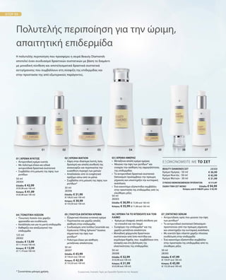 50 ml
28304
Ελλάδα: € 42,99
(€ 85,98 ανά 100 ml)
Κύπρος: € 41,99
(€ 83,98 ανά 100 ml)
30 ml
28306
Ελλάδα: € 31,99
(€ 106,63 ανά 100 ml)
Κύπρος: € 30,99
(€ 103,30 ανά 100 ml)
50 ml
28303
Ελλάδα: € 36,99 (€ 73,98 ανά 100 ml)
Κύπρος: € 35,99 (€ 71,98 ανά 100 ml)
125 ml
28302
Ελλάδα: € 13,99
(€ 11,19 ανά 100 ml)
Κύπρος: € 13,99
(€ 11,19 ανά 100 ml)
30 ml
28307
Ελλάδα: € 43,99
(€ 146,63 ανά 100 ml)
Κύπρος: € 42,99
(€ 143,30 ανά 100 ml)
50 ml
28308
Ελλάδα: € 32,99
(€ 65,98 ανά 100 ml)
Κύπρος: € 31,99
(€ 63,98 ανά 100 ml)
30 ml
28305
Ελλάδα: € 47,99
(€ 159,97 ανά 100 ml)
Κύπρος: € 45,99
(€ 153,30 ανά 100 ml)
28300
€ 36,99
€ 42,99
€ 31,99
ΣΥΝΟΛΟ ΜΕΜΟΝΩΜΕΝΩΝ ΠΡΟΪΟΝΤΩΝ € 111,97
ΕΙΔΙΚΗ ΤΙΜΗ ΣΕΤ ΜΟΝΟ  Ελλάδα: € 94,99
 Κύπρος από € 108,97 μόνο € 92,99
Η πολυτελής περιποίηση που προσφέρει η σειρά Beauty Diamonds
αποτελεί έναν συνδυασμό δραστικών συστατικών με βάση το διαμάντι
με μοναδική σύνθεση και αποτελεσματικά δραστικά συστατικά
αντιγήρανσης που συμβάλλουν στη σύσφιξη της επιδερμίδας και
στην προστασία της από εξωτερικούς παράγοντες.
Πολυτελής περιποίηση για την ώριμη,
απαιτητική επιδερμίδα
* Συνιστάται μόνιμη χρήση.
ΕΞΟΙΚΟΝΟΜΕΙΤΕ ΜΕ ΤΟ ΣΕΤ
01 | ΚΡΕΜΑ ΝΥΚΤΟΣ
•	 Αντιρυτιδική κρέμα νυκτός
•	 Με πολύτιμα έλαια και ειδικά
	 αντιρυτιδικά δραστικά συστατικά
• 	Συμβάλλει στη μείωση της όψης των
ρυτίδων
02 | ΚΡΕΜΑ ΜΑΤΙΩΝ
•	Χάρη στην ιδιαίτερα λεπτή, λεία,
δροσερή και απαλή συνθεσή της
ανακουφίζει και περιποιείται την
ευαίσθητη περιοχή των ματιών
•	Απαλλάσσει από το ενοχλητικό
πρήξιμο κάτω από τα μάτια
•	Συμβάλλει στη μείωση της όψης των
ρυτίδων*
03 | ΚΡΕΜΑ ΗΜΕΡΑΣ
•	Μεταξένια απαλή κρέμα ημέρας
• Μειώνει την όψη των ρυτίδων* και
ενισχύει την αίσθηση της σφριγηλότητας
της επιδερμίδας 	
•	Το αντιρυτιδικό δραστικό συστατικό
Detoxiquin προλαμβάνει την πρόωρη
γήρανση και υποστηρίζει την κυτταρική
ανάπλαση
•	Ένα καινοτόμο εξαπεπτίδιο συμβάλλει
στην προστασία της επιδερμίδας από τις
ελεύθερες ρίζες
BEAUTY DIAMONDS ΣΕΤ
Κρέμα Ημέρας · 50 ml
Κρέμα Νυκτός · 50 ml
Κρέμα Ματιών · 30 ml
04 | ΤΟΝΩΤΙΚΗ ΛΟΣΙΟΝ
•  Τονωτική Λοσιόν που χαρίζει
φρεσκάδα και ενυδάτωση
•	Κατάλληλη και για τη μικτή επιδερμίδα
•	Καθαρίζει και αναζωογονεί την
επιδερμίδα
05 | ΠΛΟΥΣΙΑ ΕΝΤΑΤΙΚΗ ΚΡΕΜΑ
•	 Εξαιρετικά πλούσια εντατική κρέμα
•	Περιποιείται και χαρίζει απαλή
αίσθηση στην επιδερμίδα
•	 Συνδυασμός από λιπίδια Ceramide και
	 Hyaluronic Filling Spheres® λειαίνει
	 σημαντικά την όψη των
	ρυτίδων*
•	 Πολύτιμα έλαια για αίσθηση
	 μεταξένιας απαλότητας
06 | ΚΡΕΜΑ ΓΙΑ ΤΟ ΝΤΕΚΟΛΤΕ ΚΑΙ ΤΟΝ
ΛΑΙΜΟ
•	 Κρέμα με ελαφριά, απαλή σύνθεση για
το ντεκολτέ και τον λαιμό
•	Συσφίγγει την επιδερμίδα* και της
χαρίζει μεταξένια απαλότητα
• Μοναδική φόρμουλα δραστικών
συστατικών από λιπο-πεπτίδια και
εκχύλισμα Kigelia, που συμβάλλουν στη
σύσφιξη και στη βελτίωση της
ελαστικότητας της επιδερμίδας
07 | ΕΝΤΑΤΙΚΟ SERUM
•	Αντιρυτιδικός ορός που μειώνει την όψη
των ρυτίδων*
•	Το αντιρυτιδικό συστατικό Detoxiquin
προστατεύει από την πρόωρη γήρανση
και υποστηρίζει την κυτταρική ανάπλαση
•	Με κοκτέιλ lipo-vitamin χαρίζει πλούσια
ενυδάτωση στην επιδερμίδα
•	Ένα καινοτόμο εξαπεπτίδιο συμβάλλει
στην προστασία της επιδερμίδας από τις
ελεύθερες ρίζες	
Συγκριτικές Λιανικές Τιμές με Ομοειδή Προϊόντα της Αγοράς
 