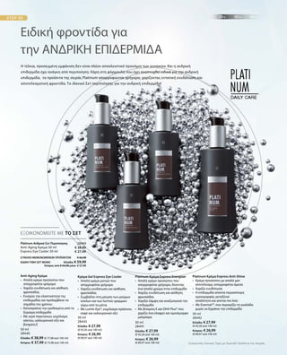 50 ml
28440
Ελλάδα: € 38,99 (€ 77,98 ανά 100 ml)
Κύπρος: € 37,99 (€ 75,98 ανά 100 ml)
30 ml
28443
Ελλάδα: € 27,99
(€ 93,30 ανά 100 ml)
Κύπρος: € 26,99
(€ 89,97 ανά 100 ml)
30 ml
28441
Ελλάδα: € 27,99
(€ 93,30 ανά 100 ml)
Κύπρος: € 26,99
(€ 89,97 ανά 100 ml)
30 ml
28442
Ελλάδα: € 27,99
(€ 93,30 ανά 100 ml)
Κύπρος: € 26,99
(€ 89,97 ανά 100 ml)
28469
€ 38,99
€ 27,99
ΣΥΝΟΛΟ ΜΕΜΟΝΩΜΕΝΩΝ ΠΡΟΪΟΝΤΩΝ € 66,98
ΕΙΔΙΚΗ ΤΙΜΗ ΣΕΤ ΜΟΝΟ  Ελλάδα: € 59,99
 Κύπρος από € 64,98 μόνο € 57,99
Ειδική φροντίδα για
την ΑΝΔΡΙΚΗ ΕΠΙΔΕΡΜΙΔΑ
Η τέλεια, προσεγμένη εμφάνιση δεν είναι πλέον αποκλειστικό προνόμιο των γυναικών. Και η ανδρική
επιδερμίδα έχει ανάγκη από περιποίηση: Χάρη στη φόρμουλα που έχει αναπτυχθεί ειδικά για την ανδρική
επιδερμίδα, τα προϊόντα της σειράς Platinum απορροφώνται γρήγορα, χαρίζοντας εντατική ενυδάτωση και
αποτελεσματική φροντίδα. Το ιδανικό Σετ περιποίησης για την ανδρική επιδερμίδα!
ΕΞΟΙΚΟΝΟΜΕΙΤΕ ΜΕ ΤΟ ΣΕΤ
Platinum Ανδρικό Σετ Περιποίησης	
Anti-Aging Κρέμα 50 ml
Express Eye Cooler 30 ml
Anti-Aging Κρέμα
•	Απαλή κρέμα προσώπου που
απορροφάται γρήγορα
•	 Χαρίζει ενυδάτωση και αίσθηση
	φρεσκάδας
•	Ενισχύει την ελαστικότητα της
επιδερμίδας και προλαμβάνει τα
σημάδια του χρόνου	
•	Καταπραΰνει την ερεθισμένη από το
ξύρισμα επιδερμίδα
•	Με νερό παγετώνων, εκχύλισμα
κάκτου, υαλουρονικό οξύ και
βιταμίνη E
Κρέμα Gel Express Eye Cooler
•	Απαλή κρέμα ματιών που
απορροφάται γρήγορα
•	Χαρίζει ενυδάτωση και αίσθηση
φρεσκάδας
•	Συμβάλλει στη μείωση των μαύρων
κύκλων και των λεπτών γραμμών
	 γύρω από τα μάτια
•	Με Lumin-Eye®, εκχύλισμα πράσινου
καφέ και υαλουρονικό οξύ
Platinum Κρέμα Express Energizer
•	Απαλή κρέμα προσώπου που
απορροφάται γρήγορα, δίνοντας
ένα απαλό χρώμα στην επιδερμίδα
•	Χαρίζει ενυδάτωση και αίσθηση
φρεσκάδας
•	Χαρίζει λάμψη και αναζωογονεί την
επιδερμίδα
•	Με βιταμίνη E και DHA Plus® που
χαρίζει ένα ελαφρύ και ομοιόμορφο
μαύρισμα
Platinum Κρέμα Express Anti-Shine
•	Κρέμα προσώπου με απαλό ματ
αποτέλεσμα, απορροφάται άμεσα
•	Χαρίζει ενυδάτωση
•	Η επιδερμίδα αποκτά περισσότερη
ομοιομορφία, μεταξένια
	 απαλότητα και γίνεται πιο λεία
• Με Evermat™, που περιορίζει τη γυαλάδα
	 χωρίς να ξηραίνει την επιδερμίδα
	
Συγκριτικές Λιανικές Τιμές με Ομοειδή Προϊόντα της Αγοράς
 