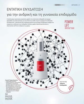 17ZEITGARD |
30 ml
28091
Ελλάδα: € 21,99
(€ 73,30 ανά 100 ml)
Κύπρος: € 21,99
(€ 73,30 ανά 100 ml)
ΕΝΤΑΤΙΚΗ ΕΝΥΔΑΤΩΣΗ
για την ανδρική και τη γυναικεία επιδερμίδα
Η απαλή κρέμα περιποίησης προσώπου χαρίζει στην απαιτητική επιδερμίδα ένα άγγιγμα
φρεσκάδας και αναζωογόνησης και είναι ιδανική για κάθε στιγμή της ημέρας! Ο συνδυασμός
από Reductine®, υαλουρονικό οξύ, εκχύλισμα φυκιών και ένα μείγμα επτά βοτάνων παρέχει την
απαραίτητη ενυδάτωση στην επιδερμίδα. Επιπλέον, χαρίζει περισσότερη ζωντάνια κι
ελαστικότητα καθ‘ όλη τη διάρκεια της ημέρας.
ΚΑΙ ΓΙΑ ΤΗΝ
Ανδρική
Επιδερμίδα!
PowerLIFT Κρέμα Προσώπου
•	Απαλή κρέμα προσώπου
•	Χαρίζει ενυδάτωση, αναζωογόνηση
και σύσφιξη για περισσότερη
ζωντάνια, ενέργεια και ελαστικότητα
•	Με πεπτίδια βρώμης, υαλουρονικό
οξύ, εκχύλισμα φυκιών και ένα μείγμα
από 7 εκχυλίσματα για ενυδάτωση
και αντιρυτιδική δράση βοτάνων
•	Ενδείκνυται και για την ανδρική
επιδερμίδα
 