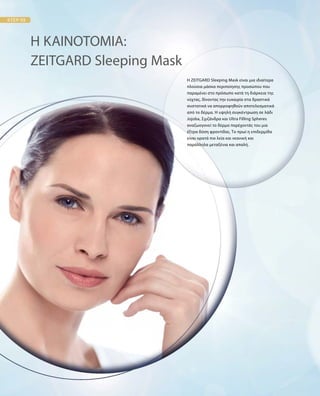 Η ZEITGARD Sleeping Mask είναι μια ιδιαίτερα
πλούσια μάσκα περιποίησης προσώπου που
παραμένει στο πρόσωπο κατά τη διάρκεια της
νύχτας, δίνοντας την ευκαιρία στα δραστικά
συστατικά να απορροφηθούν αποτελεσματικά
από το δέρμα. Η υψηλή συγκέντρωση σε λάδι
Jojoba, Σχιζάνδρα και Ultra Filling Spheres
αναζωογονεί το δέρμα παρέχοντάς του μια
έξτρα δόση φροντίδας. Το πρωί η επιδερμίδα
είναι ορατά πιο λεία και νεανική και
παράλληλα μεταξένια και απαλή.
Η ΚΑΙΝΟΤΟΜΙΑ:
ZEITGARD Sleeping Mask
 