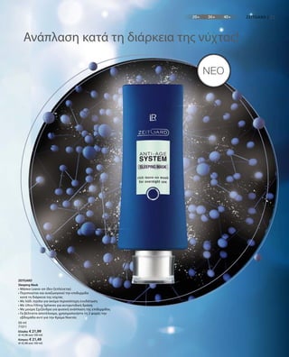 50 ml
71011
Ελλάδα: € 21,99
(€ 43,98 ανά 100 ml)
Κύπρος: € 21,49
(€ 42,98 ανά 100 ml)
21
NEO
Ανάπλαση κατά τη διάρκεια της νύχτας!
ZEITGARD
Sleeping Mask
• Μάσκα Leave-on (δεν ξεπλένεται)
• Περιποιείται και αναζωογονεί την επιδερμίδα
κατά τη διάρκεια της νύχτας
• Με λάδι Jojoba για ακόμα περισσότερη ενυδάτωση
• Με Ultra Filling Spheres για αντιρυτιδική δράση
• Με μούρα Σχιζάνδρα για φυσική ανάπλαση της επιδερμίδας
• Γα βέλτιστο αποτέλεσμα, χρησιμοποιήστε τη 2 φορές την
εβδομάδα αντί για την Κρέμα Νυκτός
ZEITGARD |
 