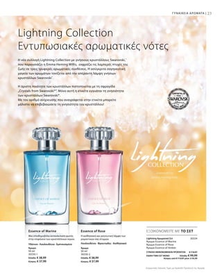 Άρωμα
50 ml
30330-1
Ελλάδα: € 38,99
Κύπρος: € 37,99
Άρωμα
50 ml
30330-2
Ελλάδα: € 38,99
Κύπρος: € 37,99
23
30334
ΣΥΝΟΛΟ ΜΕΜΟΝΩΜΕΝΩΝ ΠΡΟΪΟΝΤΩΝ € 116,97
ΕΙΔΙΚΗ ΤΙΜΗ ΣΕΤ ΜΟΝΟ  Ελλάδα: € 99,99
 Κύπρος από € 113,97 μόνο € 95,99
Lightning Collection
Εντυπωσιακές αρωματικές νότες
Η άριστη ποιότητα των κρυστάλλων πιστοποιείται με τη σφραγίδα
„Crystals from Swarovski®“. Μόνο αυτή η ετικέτα εγγυάται τη γνησιότητα
των κρυστάλλων Swarovski®.
Με τον αριθμό ανίχνευσης που αναγράφεται στην ετικέτα μπορείτε
μάλιστα να επιβεβαιώσετε τη γνησιότητα του κρυστάλλου!
Η νέα συλλογή Lightning Collection με γνήσιους κρυστάλλους Swarovski,®
που παρουσιάζει η Emma Heming Willis, εκφράζει τις λαμπερές πτυχές της
ζωής σε τρεις τρυφερές αρωματικές συνθέσεις. Η ασύγκριτα σαγηνευτική
μαγεία των αρωμάτων τονίζεται από την απέραντη λάμψη γνήσιων
κρυστάλλων Swarovski®
.
ΕΞΟΙΚΟΝΟΜΕΙΤΕ ΜΕ ΤΟ ΣΕΤEssence of Marine Essence of Rose
Lightning Αρωματικό Σετ	
Άρωμα Essence of Marine
Άρωμα Essence of Rose
Άρωμα Essence of Amber
ΓΥΝΑΙΚΕΙΑ ΑΡΩΜΑΤΑ |
Συγκριτικές Λιανικές Τιμές με Ομοειδή Προϊόντα της Αγοράς
Μια σπινθηροβόλα αντανάκλαση φωτός
στην επιφάνεια των κρυστάλλινων νερών.
Η αισθησιακή και γοητευτική λάμψη των
ρομαντικών σας στιγμών.
Υδάτινο · Λουλουδένιο · Εμπνευσμένο Λουλουδένιο · Φρουτώδες · Αισθησιακό
 