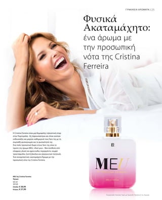 25ΓΥΝΑΙΚΕΙΑ ΑΡΩΜΑΤΑ |
50 ml
30120
Ελλάδα: € 38,99
Κύπρος: € 37,99
H Cristina Ferreira είναι μια δημοφιλής τηλεοπτική σταρ
στην Πορτογαλία. Ως παρουσιάστρια και show woman
ενθουσιάζει και μαγεύει καθημερινά τους fans της με τη
συμπαθή φυσιογνωμία και τη φυσικότητά της.
Ένα πολύ προσωπικό δώρο στους fans της είναι το
πρώτο της άρωμα MEU, «δικό μου». Μια σύνθεση από
ελαφρώς γλυκό και φρουτώδες περγαμόντο, κομψό
τριαντάφυλλο, ζεστή βανίλια και σαγηνευτικό πατσουλί.
Ένα συναρπαστικό, ακαταμάχητο Άρωμα με την
προσωπική νότα της Cristina Ferreira.
Φυσικά
Ακαταμάχητο:
ένα άρωμα με
την προσωπική
νότα της Cristina
Ferreira
MEU by Cristina Ferreira
Άρωμα
Συγκριτικές Λιανικές Τιμές με Ομοειδή Προϊόντα της Αγοράς
 