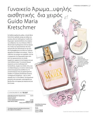 27
30230
ΣΥΝΟΛΟ ΜΕΜΟΝΩΜΕΝΩΝ ΠΡΟΪΟΝΤΩΝ € 77,98
ΕΙΔΙΚΗ ΤΙΜΗ ΣΕΤ ΜΟΝΟ  Ελλάδα: € 72,99
 Κύπρος από € 75,98 μόνο € 69,99
27
Guido Maria Kretschmer Αρωματικό Σετ	
Γυναικείο Άρωμα
Ανδρικό Άρωμα
ΓΥΝΑΙΚΕΙΑ ΑΡΩΜΑΤΑ |
Συγκριτικές Λιανικές Τιμές με Ομοειδή Προϊόντα της Αγοράς
50 ml
30200
Ελλάδα: € 38,99
Κύπρος: € 37,99
Γυναικείο Άρωμα...υψηλής
αισθητικής δια χειρός
Guido Maria
Kretschmer
Ως διεθνής σχεδιαστής μόδας, ο Guido Maria
Kretschmer σχεδιάζει ρούχα για άνδρες και
γυναίκες εδώ και πολλά χρόνια. Η μόδα που
δημιουργεί, προσανατολίζεται στις ανάγκες
των ανθρώπων που την επιλέγουν. Αλλά το
ιδανικό look συμπληρώνεται από ένα άρωμα,
που τονίζει την προσωπικότητα. Και ποια
αρώματα θα ήταν ιδανικότερα αν όχι αυτά
που περιλαμβάνονται στη δική του συλλογή
αρωμάτων για άνδρες και γυναίκες; Όπως οι
collection των ρούχων που σχεδιάζει, έτσι και
οι αρωματικές του δημιουργίες έχουν κάτι
από την προσωπικότητα του Guido:
κομψότητα, έμφαση στη λεπτομέρεια και μια
πνοή διεθνούς αέρα. Το γυναικείο Άρωμα
σαγηνεύει με έναν συνδυασμό από
λουλουδένιες, κομψές και απαλές νότες, ενώ
το ανδρικό Άρωμα με τη ζεστή, πικάντικη και
γοητευτική αρωματική σύνθεσή του. Το
γυναικείο Άρωμα είναι μια χαρακτηριστική
σύνθεση. Η τρυφερή αποπλάνηση συναντά
τη διαχρονική κομψότητα – από τις νότες
κορυφής έως τις νότες βάσης. Ένα αρωματικό
μπουκέτο από μανταρίνι, τριαντάφυλλο και
βανίλια δίνει στο άρωμα μια σαγηνευτική και
ζεστή αύρα.
ΕΞΟΙΚΟΝΟΜΕΙΤΕ ΜΕ ΤΟ ΣΕΤ
Το ανδρικό άρωμα Guido Maria Kretschmer
θα το βρείτε στη σελίδα 41.
Πολυτελής
συσκευασία με
ιδιαίτερη έμφαση στη
λεπτομέρεια: κομψή
κασετίνα με πολυτελές
σατέν και προσωπική
αφιέρωση του
σχεδιαστή.
Guido Maria Kretschmer
Γυναικείο Άρωμα
 