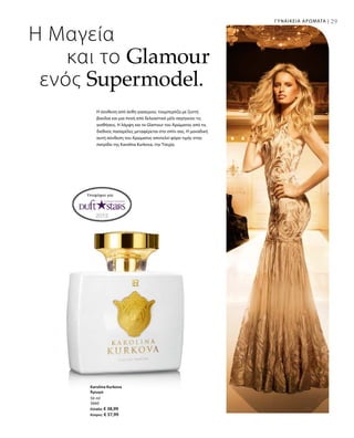 29ΓΥΝΑΙΚΕΙΑ ΑΡΩΜΑΤΑ |
50 ml
3660
Ελλάδα: € 38,99
Κύπρος: € 37,99
Η Μαγεία
και το Glamour
ενός Supermodel.
Η σύνθεση από άνθη γιασεμιού, τουμπερόζα με ζεστή
βανίλια και μια πνοή από δελεαστικό μέλι σαγηνεύει τις
αισθήσεις. Η λάμψη και το Glamour του Αρώματος από τις
διεθνείς πασαρέλες μεταφέρεται στο σπίτι σας. Η μοναδική
αυτή σύνθεση του Αρώματος αποτελεί φόρο τιμής στην
πατρίδα της Karolina Kurkova, την Τσεχία.
Υποψήφιο για:
Karolina Kurkova
Άρωμα
 