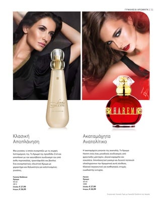 31ΓΥΝΑΙΚΕΙΑ ΑΡΩΜΑΤΑ |
50 ml
2813
Ελλάδα: € 27,99
Κύπρος: € 26,99
50 ml
3400
Ελλάδα: € 27,99
Κύπρος: € 26,99
Η ακαταμάχητη γοητεία της ανατολής. Το Άρωμα
Harem είναι ένας μοναδικός συνδυασμός από
φρουτώδες μανταρίνι, γλυκιά καραμέλα και
σοκολάτα. Αποπλανητικό γιασεμί και δυνατό πατσουλί
ολοκληρώνουν την Αρωματική αυτή σύνθεση.
Κλασικά σαγηνευτικό για αισθησιακές στιγμές
ευωδιαστής ευτυχίας.
Ακαταμάχητα
Ανατολίτικο
Μια γυναίκα, η οποία συναρπάζει με τις κομψές
λεπτομέρειές της. Το Άρωμά της προσδίδει Στιλ και
αποπλανεί με τον ασυνήθιστο συνδυασμό του από
άνθη πορτοκαλιάς, τριαντάφυλλο και βανίλια.
Ένα συναρπαστικό, ελκυστικό Άρωμα με
χαρακτήρα και θηλυκότητα για εκλεπτυσμένες
γυναίκες.
Κλασική
Αποπλάνηση
Femme Noblesse
Άρωμα
Harem
Άρωμα
Συγκριτικές Λιανικές Τιμές με Ομοειδή Προϊόντα της Αγοράς
 