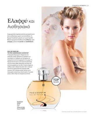 33ΓΥΝΑΙΚΕΙΑ ΑΡΩΜΑΤΑ |
50 ml
3407
Ελλάδα: € 27,99
Κύπρος: € 26,99
Η χαρισματική επιφυλακτικότητα μετατρέπεται σε
έναν αισθησιασμό γεμάτο αυτοπεποίθηση. Το
Άρωμα Pseudonym μαγεύει με τη μυστηριώδη
θηλυκή αρωματική σύνθεση από ροδάκινο, αγνό
νούφαρο, γοητευτικό μενεξέ και σανδαλόξυλο.
EAU DE PARFUM –
ΤΟ ΠΙΟ ΑΙΣΘΗΣΙΑΚΌ ΑΞΕΣΟΥΆΡ
Τα Αρώματα δημιουργούν διαχρονικές και
ανεξίτηλες μνήμες. Μπορούν να μαγέψουν, να
συνεπάρουν τις αισθήσεις και ταυτόχρονα να
παραμείνουν για πάντα χαραγμένα στη μνήμη. Το
Άρωμα είναι ένα από τα πιο σημαντικά αξεσουάρ
για μια γυναίκα καθώς δημιουργεί μια Αύρα που
είναι συνυφασμένη με την ίδια. Η πρώτη επαφή και
αίσθηση παίζει καθοριστικό ρόλο, διότι το Άρωμα
αποτελεί το χαρακτηριστικό γνώρισμα κάθε
γυναίκας. Από το Άρωμα μπορεί κάποιος να σε
αναγνωρίσει ακόμα και με κλειστά μάτια. Η γυναίκα
φεύγει, αλλά η Αύρα της παραμένει για πάντα.
Ελαφρύ και
Αισθησιακό
TOP
SELLER!
Pseudonym
Άρωμα
Συγκριτικές Λιανικές Τιμές με Ομοειδή Προϊόντα της Αγοράς
 