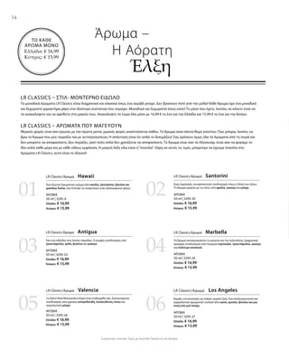 34
0201
03 04
05 06
ΑΡΩΜΑ
50 ml | 3295-6
Ελλάδα: € 16,99
Κύπρος: € 15,99
ΑΡΩΜΑ
50 ml | 3295-23
Ελλάδα: € 16,99
Κύπρος: € 15,99
ΑΡΩΜΑ
50 ml | 3295-26
Ελλάδα: € 16,99
Κύπρος: € 15,99
ΑΡΩΜΑ
50 ml | 3295-20
Ελλάδα: € 16,99
Κύπρος: € 15,99
ΑΡΩΜΑ
50 ml | 3295-24
Ελλάδα: € 16,99
Κύπρος: € 15,99
ΑΡΩΜΑ
50 ml | 3295-27
Ελλάδα: € 16,99
Κύπρος: € 15,99
ΤΟ ΚΑΘΕ
ΑΡΩΜΑ ΜΟΝΟ
Ελλάδα: € 16,99
Κύπρος: € 15,99
Συγκριτικές Λιανικές Τιμές με Ομοειδή Προϊόντα της Αγοράς
LR CLASSICS – ΣΤΙΛ- ΜΟΝΤΈΡΝΟ ΕΊΔΩΛΟ
Τα μοναδικά Αρώματα LR Classics είναι διαχρονικά και κλασικά όπως ένα ακριβό ρούχο. Δεν βγαίνουν ποτέ από την μόδα! Κάθε Άρωμα έχει ένα μοναδικό
και ξεχωριστό χαρακτήρα χάρη στα ιδιαίτερα συστατικά που περιέχει. Μοναδικά και ξεχωριστά όπως εσείς! Το μόνο που έχετε, λοιπόν, να κάνετε είναι να
τα ανακαλύψετε και να αφεθείτε στη μαγεία τους. Ανακαλύψτε τα τώρα όλα μόνο με 16,99 € το ένα για την Ελλάδα και 15,99 € το ένα για την Κύπρο.
LR CLASSICS – ΑΡΏΜΑΤΑ ΠΟΥ ΜΑΓΕΎΟΥΝ
Μερικές φορές είναι σαν έρωτας με την πρώτη ματιά, μερικές φορές αναπτύσσεται πάθος. Το Άρωμα είναι πάντα θέμα γούστου. Πως μπορώ, λοιπόν, να
βρω το Άρωμα που μου ταιριάζει και με αντιπροσωπεύει; Η απάντηση είναι ότι απλά το δοκιμάζεις! Σας αρέσουν όμως όλα τα Αρώματα από τη σειρά και
δεν μπορείτε να αποφασίσετε; Δεν πειράζει, γιατί πολύ απλά δεν χρειάζεται να αποφασίσετε. Το Άρωμα είναι σαν τα Αξεσουάρ, είναι σαν να φοράμε το
ίδιο κολιέ κάθε μέρα και με κάθε είδους εμφάνιση. Η μαγική λέξη εδώ είναι η“ποικιλία”. Χάρη σε αυτές τις τιμές, μπορούμε να έχουμε ποικιλία στα
Αρώματα LR Classics, αυτό είναι το ιδανικό!
Άρωμα –
	 Η Αόρατη
		Έλξη
LR Classics Άρωμα  Hawaii
Ένα εξωτικό Αρωματικό μείγμα από κανέλα, ηλιοτρόπιο, βανίλια και
φασόλια Tonka, που ξυπνάει τις αναμνήσεις ενός καλοκαιρινού φλερτ.
LR Classics Άρωμα  Santorini
Ένας λαμπερός, συναρπαστικός συνδυασμός όπως η δύση του ηλίου.
Το Άρωμα μαγεύει με τις νότες από φρέζια, γιασεμί και μόσχο.
LR Classics Άρωμα  Antigua
Σαν ένα ειδύλλιο στις λευκές παραλίες. Ο κομψός συνδυασμός από
τριαντάφυλλο, ίριδα, βιολέτα και γιασεμί.
LR Classics Άρωμα  Marbella
Το Άρωμα αντιπροσωπεύει τη γοητεία και την πολυτέλεια. Διαχρονικά
όμορφος συνδυασμός από ζουμερό πορτοκάλι, τριαντάφυλλο, γιασεμί
και πολύτιμο πατσουλί.
LR Classics Άρωμα  Valencia
La Dolce Vita! Μεσογειακή Αύρα στην επιδερμίδα σας. Εμπνευσμένος
συνδυασμός από φρέσκα εσπεριδοειδή, λουλουδένιες νότες και
σαγηνευτικό μόσχο.
LR Classics Άρωμα  Los Angeles
Κομψό, εντυπωσιακό, με παλμό, γεμάτο ζωή. Ένα αναζωογονητικό και
γαργαλιστικό αρωματικό cocktail από cassis, κρινάκι, βανίλια και μια
πνοή από ροζ πιπέρι.
 