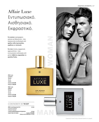 37
30280
ΣΥΝΟΛΟ ΜΕΜΟΝΩΜΕΝΩΝ ΠΡΟΪΟΝΤΩΝ € 55,98
ΕΙΔΙΚΗ ΤΙΜΗ ΣΕΤ ΜΟΝΟ  Ελλάδα: € 49,99
 Κύπρος από € 53,98 μόνο € 47,99
Affair Luxe Αρωματικό Σετ
Γυναικείο Άρωμα
Ανδρικό Άρωμα
ΑΝΔΡΙΚΑ ΑΡΩΜΑΤΑ |
Συγκριτικές Λιανικές Τιμές με Ομοειδή Προϊόντα της Αγοράς
50 ml
30260
Ελλάδα: € 27,99
Κύπρος: € 26,99
50 ml
30270
Ελλάδα: € 27,99
Κύπρος: € 26,99
Affair Luxe
Εντυπωσιακό.
Αισθησιακό.
Εκφραστικό.
For women: ακαταμάχητη
γοητεία και θηλυκότητα – ένας
σαγηνευτικός συνδυασμός από
φρέζια, άνθη πορτοκαλιάς,
γαρδένια και πατσουλί.
For men: έντονη, εκφραστική
αρρενωπότητα – ένας
εντυπωσιακός συνδυασμός από
μέντα, λεβάντα, κεχριμπάρι και
φασόλια Tonka.
ΕΞΟΙΚΟΝΟΜΕΙΤΕ ΜΕ ΤΟ ΣΕΤ
Affair Luxe
Γυναικείο
Άρωμα
Affair Luxe
Ανδρικό
Άρωμα
 