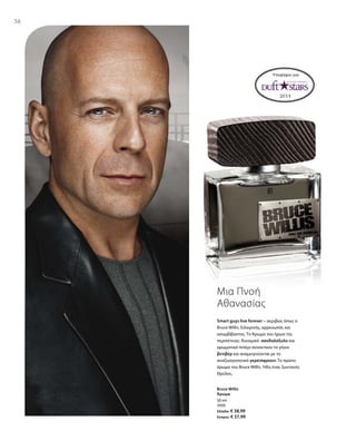 38
50 ml
3505
Ελλάδα: € 38,99
Κύπρος: € 37,99
Υποψήφιο για:
Smart guys live forever – ακριβώς όπως ο
Bruce Willis. Ειλικρινής, αρρενωπός και
ασυμβίβαστος. Το Άρωμα του ήρωα της
περιπέτειας: δυναμικό σανδαλόξυλο και
αρωματικό πιπέρι συναντούν το γήινο
βετιβέρ και αναμειγνύονται με το
αναζωογονητικό γκρέιπφρουτ. Το πρώτο
άρωμα του Bruce Willis. Ήδη ένας ζωντανός
Θρύλος.
Μια Πνοή
Αθανασίας
Bruce Willis
Άρωμα
 