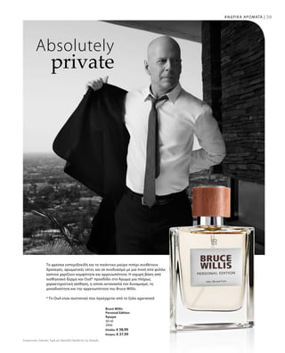 39ΑΝΔΡΙΚΑ ΑΡΩΜΑΤΑ |
Συγκριτικές Λιανικές Τιμές με Ομοειδή Προϊόντα της Αγοράς
50 ml
2950
Ελλάδα: € 38,99
Κύπρος: € 37,99
Absolutely
private
Τα φρέσκα εσπεριδοειδή και το πικάντικο μαύρο πιπέρι συνθέτουν
δροσερές, αρωματικές νότες και σε συνδυασμό με μια πνοή από φύλλα
καπνού χαρίζουν κομψότητα και αρρενωπότητα. Η ισχυρή βάση από
αισθησιακό δέρμα και Oud* προσδίδει στο Άρωμα μια πλήρως
χαρακτηριστική αίσθηση, η οποία αντανακλά τον δυναμισμό, τη
μοναδικότητα και την αρρενωπότητα του Bruce Willis.
* Το Oud είναι συστατικό που προέρχεται από το ξύλο agarwood
Bruce Willis
Personal Edition
Άρωμα
 