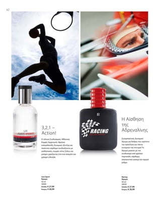 42
50 ml
30000
Ελλάδα: € 27,99
Κύπρος: € 26,99
50 ml
30020
Ελλάδα: € 27,99
Κύπρος: € 26,99
Συναρπαστικό, Δυναμικό
Άρωμα για Άνδρες που αγαπούν
την πρόκληση και πάντα
κυνηγούν την επιτυχία! Το
Άρωμα μαγεύει με τον
συνδυασμό από φρέσκο
πορτοκάλι, κάρδαμο,
σαγηνευτικό γιασεμί και ισχυρό
κέδρο.
3,2,1 –
Action!
Ο τέλειος Συνδυασμός: Αθλητικό,
Κομψό, Αρρενωπό. Φρέσκα
εσπεριδοειδή, δυναμικό τζίντζερ και
πικάντικο κάρδαμο συνδυάζονται με
αισθησιακές, κομψές νότες ξύλου και
μόσχου χαρίζοντας έτσι ένα ανέμελο και
χαλαρό Lifestyle.
Η Αίσθηση
της
Αδρεναλίνης
Just Sport
Άρωμα
Racing
Άρωμα
 