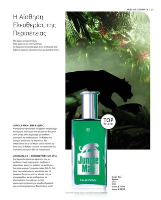 43ΑΝΔΡΙΚΑ ΑΡΩΜΑΤΑ |
Συγκριτικές Λιανικές Τιμές με Ομοειδή Προϊόντα της Αγοράς
50 ml
3430
Ελλάδα: € 27,99
Κύπρος: € 26,99
Μια άγρια, ανεξάρτητη ζωή.
Κάθε μέρα και μια νέα περιπέτεια.
Το Άρωμα εντυπωσιάζει χάρη στον συνδυασμό από
λεβάντα, πράσινη μέντα και πολύτιμα φασόλια Tonka.
Η Αίσθηση
Ελευθερίας της
Περιπέτειας
JUNGLE MAN- ΈΝΑ ΕΊΔΩΛΟ
Η στιγμή της δημιουργίας του γράφει ιστορία μέχρι
και σήμερα. Ένα Άρωμα που η Αύρα του δεν μένει
ποτέ κρυφή, αλλά δημιουργεί μια αίσθηση
μυστηρίου και αισθησιασμού. Για Άνδρες που
συνεχώς αναζητούν την περιπέτεια, δεν
τιθασεύονται και η ελευθερία είναι ο σκοπός της
ζωής τους. Οι Άνδρες εκτιμούν την αφοσίωσή του,
οι γυναίκες το ζητούν όλο και περισσότερο.
ΑΡΏΜΑΤΑ LR – ΔΗΜΙΟΥΡΓΊΕΣ ΜΕ ΣΤΙΛ
Ένα Άρωμα θα πρέπει να αφυπνίζει όλες τις
αισθήσεις. Χωρίς ταχύτητα δεν ανεβαίνει η
αδρεναλίνη, χωρίς την αίσθηση του κινδύνου η
ζωή είναι ανούσια. Τι σημαίνει τελικά Στιλ; Το Στιλ
είναι η αντανάκλαση του χαρακτήρα μας. Τα
Αρώματα θα πρέπει από την πλευρά τους να
υπογραμμίζουν και να αναδεικνύουν τις
ιδιαιτερότητες του καθενός. Αυτά τα
χαρακτηριστικά φέρουν τα μοναδικά Αρώματά
μας, συνεπώς μπορείτε να βασιστείτε σε αυτά!
TOP
SELLER!
Jungle Man
Άρωμα
 