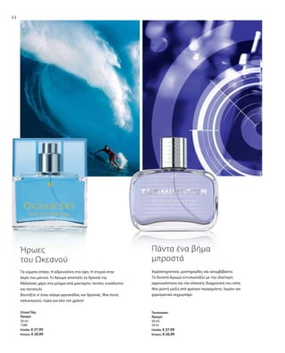 44
50 ml
1580
Ελλάδα: € 27,99
Κύπρος: € 26,99
50 ml
3414
Ελλάδα: € 27,99
Κύπρος: € 26,99
Τα κύματα σπάνε. Η αδρεναλίνη στα ύψη. Η στεριά στην
άκρη του ματιού. Το Άρωμα αποπνέει τη δροσιά της
θάλασσας χάρη στο μείγμα από μανταρίνι, πεπόνι, ευκάλυπτο
και πατσουλί.
Βουτήξτε σ’ έναν κόσμο φρεσκάδας και δροσιάς. Μια πνοή
καλοκαιριού, τώρα για όλο τον χρόνο!
Ήρωες
του Ωκεανού
Χαρακτηριστικό, μυστηριώδες και ασυμβίβαστο.
Το δυνατό Άρωμα εντυπωσιάζει με την ιδιαίτερη
αρρενωπότητα και την κλασική, διαχρονική του νότα.
Μια μεστή μείξη από φρέσκο περγαμόντο, λεμόνι και
χαρισματικό κεχριμπάρι.
Πάντα ένα βήμα
μπροστά
Ocean‘Sky
Άρωμα
Terminator
Άρωμα
 